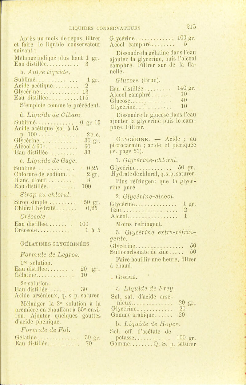 LIQUIDES CONSERVATEURS Après un mois de repos, filtrer et faire le liquide conservateur suivant : Mélange indiqué plus haut 1 gr. Eau distillée 3 b. Autre liquide. Sublimé 1 gr. Acide acétique 2 Glycérine 13 Eau distillée 115 S'emploie commele précédent. d. Liquide de Gilson Sublimé 0 gr 15 Acide acétique (sol. à 15 p. 100 2 c. c. Glycérine 30 gr. Alcool à 60° 60 Eau distillée . 33 e. Liquide de Gage. Sublimé 0,25 Chlorure de sodium... 2 gr. Blanc d'œuf 8 Eau distillée 100 Sirop au chloral. Sirop simple 50 gr. Chloral hydraté 0,25 Créosole. Eau distillée 100 Créosote 1 à 5 Gélatines glycérinées Formule de Legros. lre solution. Eau distillée 20 gr. Gélatine 10 2e solution. Eau distillée 30 Acide arsénicux, q. s. p. saturer. Mélanger la 2e solution à la première en chauffant à 35° envi- ron. Ajouter quelques gouttes d'acide phénique. Formule de Fol. Gélatine 30 gr. Eau distillée 70 Glycérine 100 gr. Acool camphré 5 Dissoudrela gélatine dans l'eau ajouter la glycérine, puis l'alcool camphré. Filtrer sur de la fla- nelle. Glucose (Brun). Eau distillée 140 gr. Alcool camphré 10 Glucose 40 Glycérine...' 10 Dissoudre le glucose dans l'eau ajouter la glycérine puis le cam- phre. Filtrer. Glycérine. — Acide ; au picrocarmin ; acide et picriquéé (v. page 51). 1. Glycérine-chloral. Glycérine 50 gr. Hydratedechloral, q.s.p. saturer. Plus réfringent que la glycé- rine pure. 2. Glycêrine-alcool. Glycérine 1 gr. Eau 2 Alcool 1 Moins réfringent. 3. Glycérine extra-réfrin- gente. Glycérine 50 Sulfocarbonate de zinc 50 Faire bouillir une heure, filtrer à chaud. . Gomme. a. Liquide de Frey. Sol. sat. d'acide arsé- nieux 20 gr. Glycérine 20 Gomme arabique 20 b. Liquide de Hoyer. Sol. ofl'. d'acétate de potasse 100 gr. Gomme Q. S. p. saturer