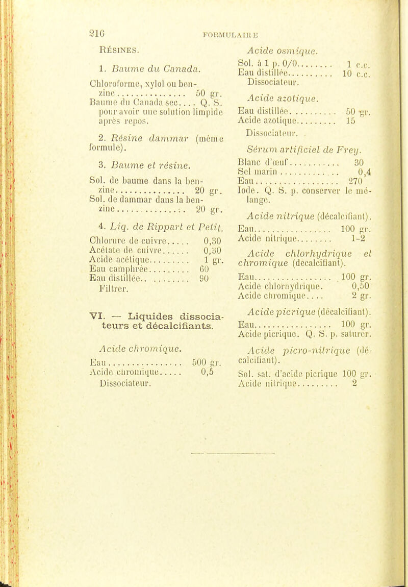 91G FORMUI RÉSINES. 1. Baume du Canada. Chloroforme, xylol ou bon- zinc 50 gr. Bannie du Canada soc.... Q. S. pour avoir une solution limpide après repos. 2. Résine dammar (même formule). 3. Baume et résine. Sol. de baume dans la ben- zine 20 gr. Sol. de dammar dans la ben- zine :. 20 gr. 4. Liq. de Rippart et Petit. Chlorure de cuivre 0,30 Acélale de cuivre 0,30 Acide acétique 1 gr. Eau camphrée GO Eau distillée 90 FilLrer. VI. — Liquides dissocia- teurs et décalcifiants. Acide chromique. Eau 500 gr. Acide chromique 0,5 Dissociateur. AIR E Acide osmique. Sol. ù 1 p. 0/0 1 ce. Eau distillée 10 ce! Dissociateur. Acide azotique. Eau distillée 50 gr. Acide azotique 15 Dissociateur. Sérum artificiel de Frey. Blanc d'œuf 30 Sel marin 0,4 Eau 270 Iode. Q. S. p. conserver le mé- lange. Acide nitrique (décalcifiant). Eau 100 gr. Acide nitrique 1-2 Acide chlorhydrique et chromique (décalcifiant). Eau .100 gr. Acide chlorhydrique. 0,50 Acide chromique.... 2 gr. Acidepicrique (décalcifiant). Eau 100 gr. Acide picrique. Q. S. p. saturer. Acide picro-nilrique (dé- calcifiant). Sol. sat. d'acide picrique 100 gr. Acide nitrique 2