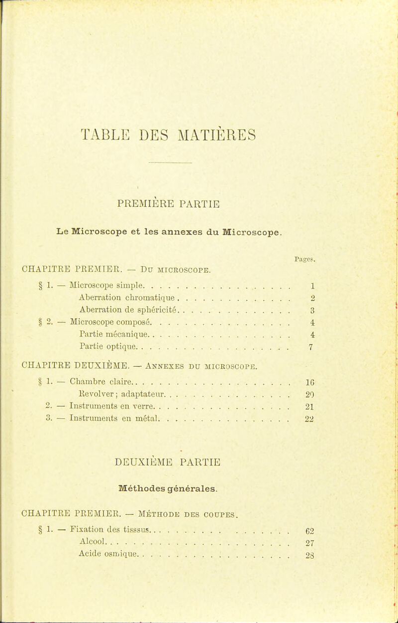 TABLE DES MATIÈRES PREMIÈRE PARTIE Le Microscope et les annexes du Microscope. Page?. CHAPITRE PREMIER. — Du microscope. § 1. — Microscope simple 1 Aberration chromatique 2 Aberration de sphéricité 3 | 2. — Microscope composé 4 Partie mécanique 4 Partie optique 7 CHAPITRE DEUXIÈME. — Annexes du microscope. | 1. — Chambre claire 10 Revolver ; adaptateur 20 2. — Instruments en verre 21 3. — Instruments en métal 22 DEUXIÈME PARTIE Méthodes générales. CHAPITRE PREMIER. — Méthode des coupes § 1. — Fixation des tisssus Alcool Acide osmique 62 27 23