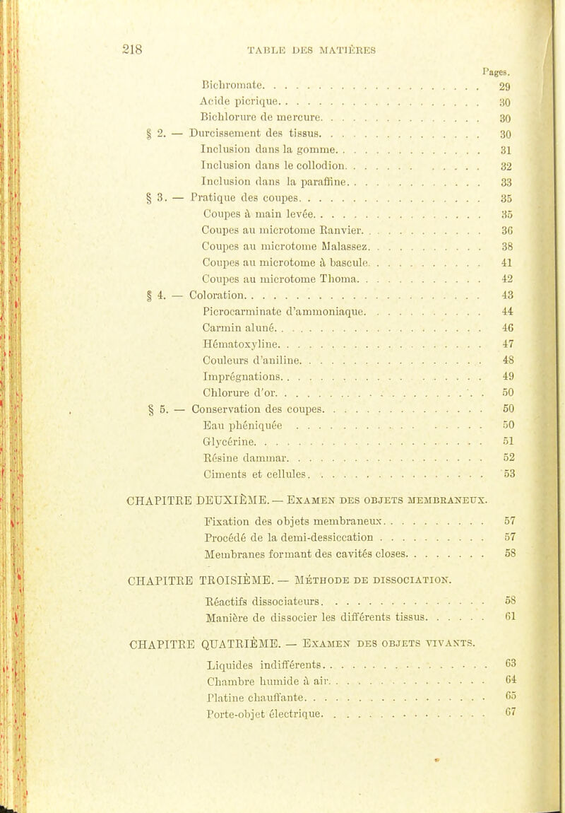 l'agcs. Bichromate 29 Acide picrique 30 Bichlorure de mercure 30 | 2. — Durcissement des tissus 30 Inclusion dans la gomme 31 Inclusion dans le collodion 32 Inclusion dans la paraffine 33 § 3. — Pratique des coupes 35 Coupes à main levée 35 Coupes au microtoine Ranvier 3G Coupes au microtome Malassez 38 Coupes au microtome à bascule 41 Coupes au microtome Thoma -42 § 4. — Coloration '. 43 Picrocarminate d'ammoniaque 44 Carmin aluné. 46 Hématoxyline 47 Couleurs d'aniline 4S Imprégnations 49 Chlorure d'or 50 § 5. — Conservation des coupes 50 Eau phéniquée 50 Glycérine 51 Résine dammar 52 Ciments et cellules 53 CHAPITRE DEUXIÈME.— Examen des objets membraneux. Fixation des objets membraneux 57 Procédé de la demi-dessiccation 57 Membranes formant des cavités closes 58 CHAPITRE TROISIÈME. — Méthode de dissociation. Réactifs dissociateurs 58 Manière de dissocier les différents tissus 61 CHAPITRE QUATRIÈME. — Examen des objets vivants. Liquides indifférents 63 Chambre humide à air 64 Platine chauffante 65 Porte-objet électrique 67