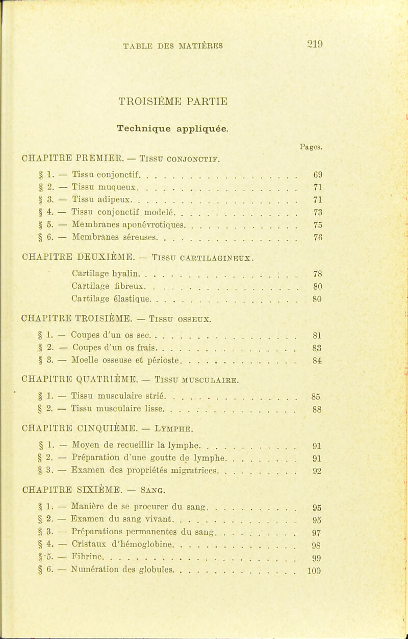 TROISIÈME PARTIE Technique appliquée. Pages. CHAPITRE PREMIER. — Tissu conjonctif. § 1. — Tissu conjonctif 69 | 2. — Tissu muqueux 71 §3. — Tissu adipeux 71 § 4. — Tissu conjonctif modelé 73 | 5. — Membranes aponêvrotiques 75 § 6. — Membranes séreuses 76 CHAPITRE DEUXIÈME. — Tissu caktilagineux. Cartilage hyalin !.. 78 Cartilage fibreux 80 Cartilage élastique 80 CHAPITRE TROISIÈME. — Tissu osseux. § 1. — Coupes d'un os sec 81 § 2. — Coupes d'un os frais 83 § 3. — Moelle osseuse et périoste 84 CHAPITRE QUATRIÈME. — Tissu MUSCULAIEB. | 1. — Tissu musculaire strié 85 § 2. — Tissu musculaire lisse 88 CHAPITRE CINQUIÈME. — Lymphe. § 1. — Moyen de recueillir la lymphe 91 § 2. — Préparation d'une goutte de lymphe 91 | 3. — Examen des propriétés migratrices 92 CHAPITRE SIXIÈME. — Sang. | 1. — Manière de se procurer du sang 95 § 2. — Examen du sang vivant 95 § 3. — Préparations permanentes du sang 97 § 4. — Cristaux d'hémoglobine 9S §5. — Fibrine 99 § 6. — Numération des globules 100
