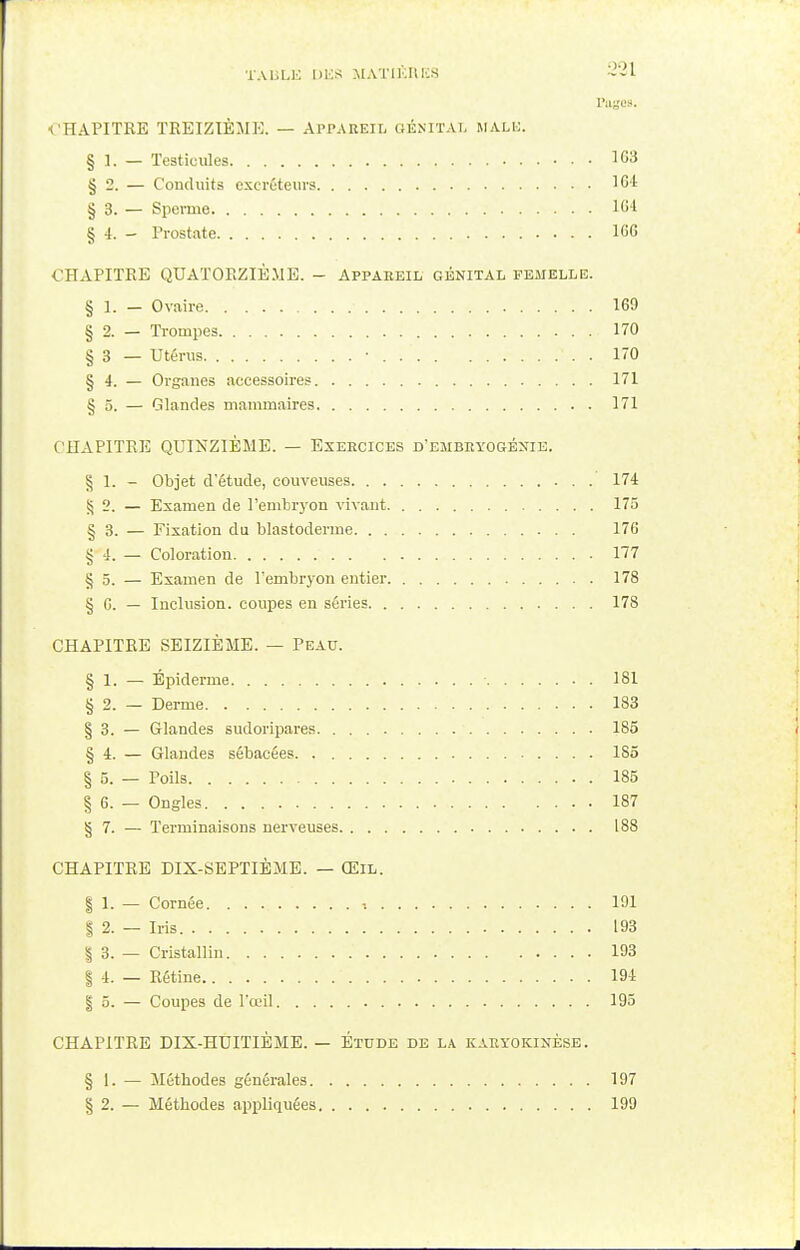 Pages. CHAPITRE TREIZIEME. — Appareil génital malb. § 1. — Testicules 163 § 2. — Conduits excréteurs 164 § 3. — Sperme 164 § 4. - Prostate 166 CHAPITRE QUATORZIÈME. - Appareil génital femelle. § 1. — Ovaire • 169 § 2. — Trompes 170 § 3 — Utérus • . ' . . 170 § 4. — Organes accessoires 171 § 5. — Glandes mammaires 171 CHAPITRE QUINZIÈME. — Exercices d'embryogénie. § 1. - Objet d'étude, couveuses 174 § 2. — Examen de l'embryon vivant 175 § 3. — Fixation du blastoderme 176 §-4. _ Coloration 177 § 5. — Examen de l'embryon entier 178 § G. — Inclusion, coupes en séries 178 CHAPITRE SEIZIÈME. — Peau. § 1. — Épiderme • 181 § 2. — Derme 183 § 3. — Glandes sudoripares 185 § 4. — Glandes sébacées 185 § 5. — Poils 185 § 6. — Ongles 187 § 7. — Terminaisons nerveuses 188 CHAPITRE DIX-SEPTIÈME. — Œil. § 1. — Cornée. 191 | 2. — Iris 193 | 3. — Cristallin. 193 | 4. — Rétine 194 | 5. — Coupes de l'œil 195 CHAPITRE DIX-HUITIÈME. — Étude de la karyokinèse. § 1. — Méthodes générales 197 § 2. — Méthodes appliquées 199