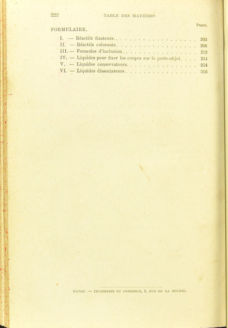 Pages. FORMULAIRE. I. — Réactifs fixateurs 203 II. — Réactifs colorants : . ' 206 III. — Formules d'inclusion 213 IT. — Liquides pour fixer les coupes sur le porte-objet. ... 214 V. — Liquides conservateurs 214 VI. — Liquides dissociateurs 216 HAVRE. — IMriUMEIlIE DU COH.UEIICE, 3, ItDE DE LA EOLT.SE.