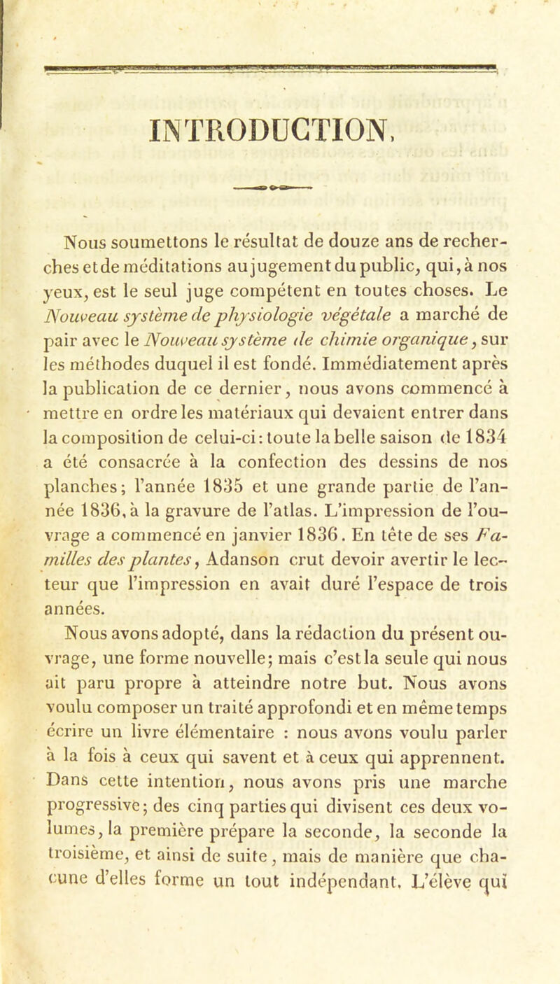 lINTRODüGTION, Nous soumettons le résultat de douze ans de recher- ches etde méditations aujugement du public, qui,à nos yeux, est le seul juge compétent en toutes choses. Le Nouveau système de physiologie végétale a marché de pair avec le Nouveau système de chimie organique ,s>uy les méthodes duquel il est fondé. Immédiatement après la publication de ce dernier, nous avons commencé à mettre en ordre les matériaux qui devaient entrer dans la composition de celui-ci: toute la belle saison de 1834 a été consacrée à la confection des dessins de nos planches; l’année 1835 et une grande partie de l’an- née 1836, à la gravure de l’atlas. L’impression de l’ou- vrage a commencé en janvier 1836. En tête de ses Fa- milles des plantes ^ Adanson crut devoir avertir le lec- teur que l’impression en avait duré l’espace de trois années. Nous avons adopté, dans la rédaction du présent ou- vrage, une forme nouvelle; mais c’est la seule qui nous ait paru propre à atteindre notre but. Nous avons voulu composer un traité approfondi et en même temps écrire un livre élémentaire : nous avons voulu parler à la fois à ceux qui savent et à ceux qui apprennent. Dans cette intention, nous avons pris une marche progressive; des cinq parties qui divisent ces deux vo- lumes, la première prépare la seconde, la seconde la troisième, et ainsi de suite, mais de manière que cha- cune d’elles forme un tout indépendant. L’élève qui