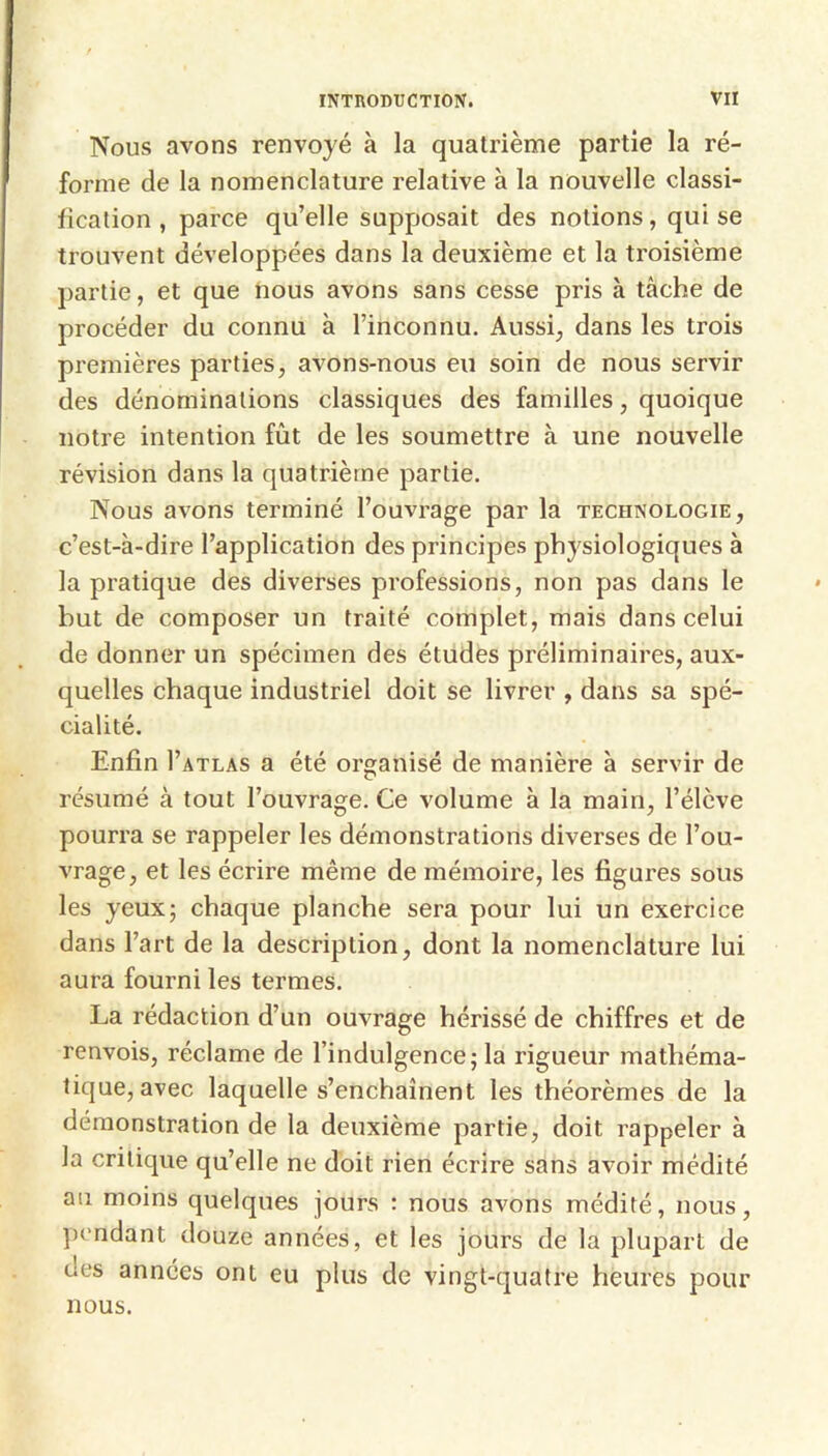 Nous avons renvoyé à la quatrième partie la ré- forme de la nomenclature relative à la nouvelle classi- fication , parce qu’elle supposait des notions, qui se trouvent développées dans la deuxième et la troisième partie, et que nous avons sans cesse pris à tâche de procéder du connu à l’inconnu. Aussi, dans les trois premières parties, avons-nous eu soin de nous servir des dénominations classiques des familles, quoique notre intention fût de les soumettre à une nouvelle révision dans la quatrième partie. Nous avons terminé l’ouvrage par la technologie, c’est-à-dire l’application des principes physiologiques à la pratique des diverses professions, non pas dans le but de composer un traité complet, mais dans celui de donner un spécimen des études préliminaires, aux- quelles chaque industriel doit se livrer , dans sa spé- cialité. Enfin I’atlas a été organisé de manière à servir de résumé à tout l’ouvrage. Ce volume à la main, l’élève pourra se rappeler les démonstrations diverses de l’ou- vrage, et les écrire même de mémoire, les figures sous les yeux; chaque planche sera pour lui un exercice dans l’art de la description, dont la nomenclature lui aura fourni les termes. La rédaction d’un ouvrage hérissé de chiffres et de renvois, réclame de l’indulgence; la rigueur mathéma- tique, avec laquelle s’enchaînent les théorèmes de la démonstration de la deuxième partie, doit rappeler à la critique qu’elle ne doit rien écrire sans avoir médité au moins quelques jours : nous avons médité, nous, ])cndant douze années, et les jours de la plupart de des années ont eu plus de vingt-quatre heures pour nous.