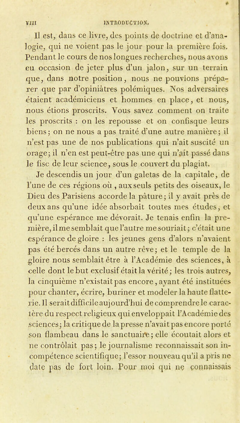 Il est, dans ce livre, des points de doctrine et d’ana- logie, qui ne voient pas le jour pour la première fois. Pendant le cours de nos longues recherches, nous avons eu occasion de jeter plus d’un jalon, sur un terrain que, dans notre position, nous ne pouvions prépa- rer que par d’opiniâtres polémiques. Nos adversaires étaient académiciens et hommes en place, et nous, nous étions proscrits. Vous savez comment on traite les proscrits : on les repousse et on confisque leurs biens; on ne nous a pas traité d’une autre manière; il n’est pas une de nos publications qui n’ait suscité un orage; il n’en est peut-être pas une qui n’ait passé dans le fisc de leur science, sous le couvert du plagiat. Je descendis un jour d’un galetas de la capitale, de l’une de ces régions où , aux seuls petits des oiseaux, le Dieu des Parisiens accorde la pâture ; il y avait près de deux ans qu’une idée absorbait toutes mes études, et qu’une espérance me dévorait. Je tenais enfin la pre- mière, il me semblait que l’autre me souriait; c’était une espérance de gloire : les jeunes gens d’alors n’avaient pas été bercés dans un autre rêve; et le temple de la gloire nous semblait être à l’Académie des sciences, à celle dont le but exclusif était la vérité; les trois autres, la cinquième n’existait pas encore, ayant été instituées pour chanter, écrire, buriner et modeler la haute flatte- rie.11 serait difficile aujourd’hui de comprendre le carac- tère du respect religieux qui enveloppait l’Académie des sciences; la critiquede la presse n’avait pas encore porté son flambeau dans le sanctuaii*e ; elle écoutait alors et ne contrôlait pas; le journalisme reconnaissait son in- compétence scientifique; l’essor nouveau qu’il a pris ne date pas de fort loin. Pour moi qui nç connaissais