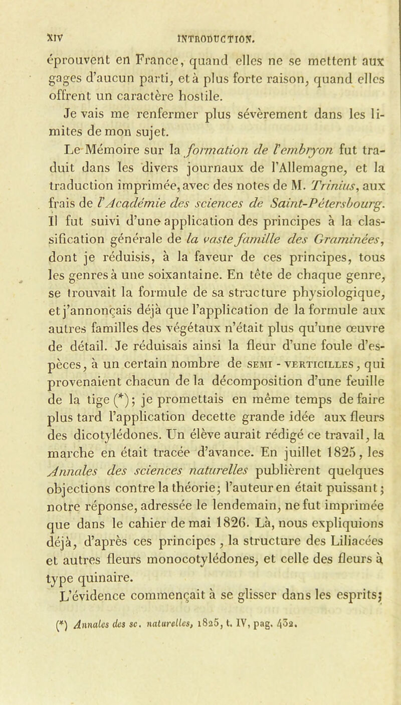 éprouvent en France, quand elles ne se mettent aux gages d’aucun parti, et à plus forte raison, quand elles offrent un caractère hostile. Je vais me renfermer plus sévèrement dans les li- mites de mon sujet. Le Mémoire sur formation de Vemhiyon fut tra- duit dans les divers journaux de l’Allemagne, et la traduction imprimée, avec des notes de M. Trinius, aux frais de ïAcadémie des sciences de Saint-Pétersbourg. Il fut suivi d’une application des principes à la clas- sification générale de la vaste famille des Graminées dont je réduisis, à la faveur de ces principes, tous les genres à une soixantaine. En tête de chaque genre, se trouvait la formule de sa structure physiologique, et j’annonçais déjà que l’application de la formule aux autres familles des végétaux n’était plus qu’une œuvre de détail. Je réduisais ainsi la fleur d’une foule d’es- pèces, à un certain nombre de semi - verticilles, qui provenaient chacun de la décomposition d’une feuille de la tige(*); je promettais en même temps défaire plus tard l’application decette grande idée aux fleurs des dicotylédones. Un élève aurait rédigé ce travail, la marche en était tracée d’avance. En juillet 1825, les Annales des sciences naturelles publièrent quelques objections contre la théorie j l’auteur en était puissant; notre réponse, adressée le lendemain, ne fut imprimée que dans le cahier de mai 1826. Là, nous expliquions déjà, d’après ces principes , la structure des Liliacées et autres fleurs monocotylédones, et celle des fleurs à type quinaire. L’évidence commençait à se glisser dans les esprits;