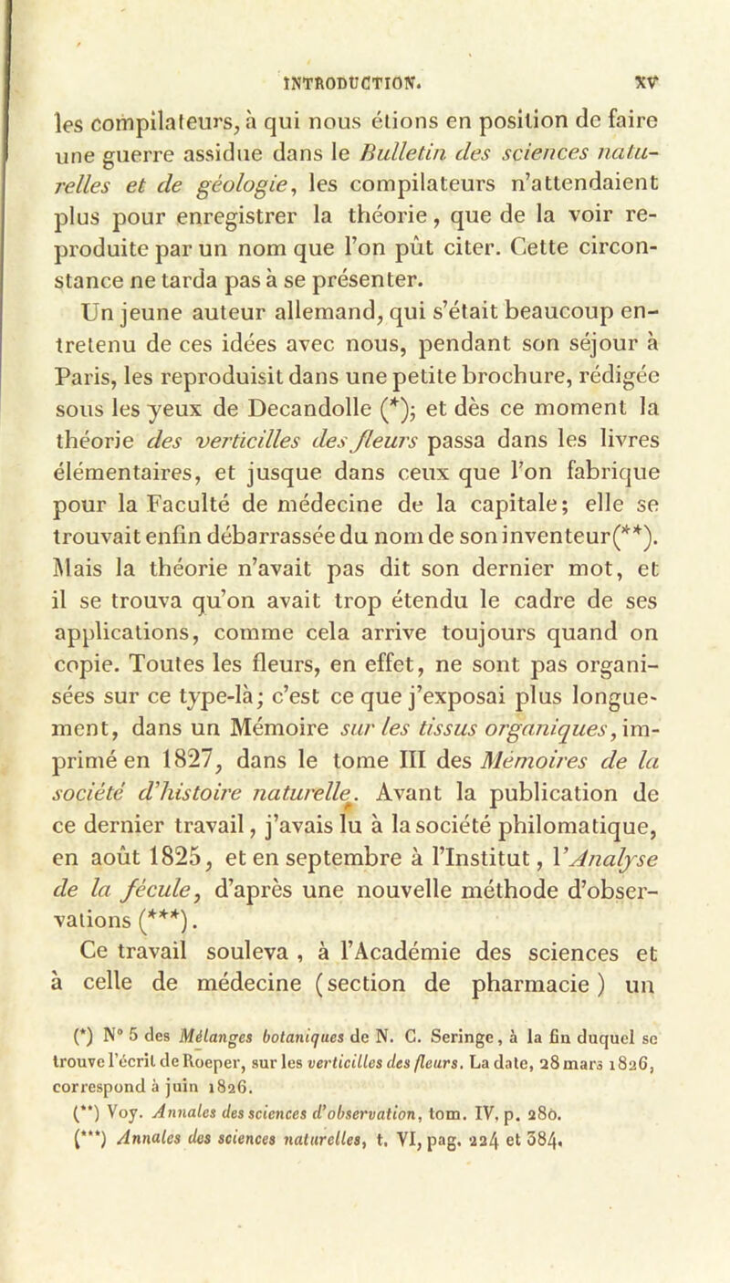 les compilateurs, h qui nous étions en position de faire une guerre assidue dans le Bulletin des sciences natu- relles et de géologie^ les compilateurs n’attendaient plus pour enregistrer la théorie, que de la voir re- produite par un nom que l’on pût citer. Cette circon- stance ne tarda pas à se présenter. Un jeune auteur allemand, qui s’était beaucoup en- tretenu de ces idées avec nous, pendant son séjour à Paris, les reproduisit dans une petite brochure, rédigée sous les yeux de Decandolle (’^)j et dès ce moment la théorie des verticilles des fleurs passa dans les livres élémentaires, et jusque dans ceux que l’on fabrique pour la Faculté de médecine de la capitale; elle se trouvait enfin débarrassée du nom de soninventeur(**). Mais la théorie n’avait pas dit son dernier mot, et il se trouva qu’on avait trop étendu le cadre de ses applications, comme cela arrive toujours quand on copie. Toutes les fleurs, en effet, ne sont pas organi- sées sur ce type-là; c’est ce que j’exposai plus longue- ment, dans un Mémoire sur les tissus organiques,\m- primé en 1827, dans le tome III Mémoù'es de la société d'histoire naturelle^. Avant la publication de ce dernier travail, j’avais lu à la société philomatique, en août 1825, et en septembre à l’Institut, V Analyse de la fécule J d’après une nouvelle méthode d’obser- vations (f**). Ce travail souleva , à l’Académie des sciences et à celle de médecine ( section de pharmacie ) un (*) N° 5 des Mélanges botaniques de N. G. Seringe, à la fia duquel se trouvel’écril de Roeper, sur les verticilles des fleurs. La date, aSmars 1826, correspond à juin 1826. (**) Voy. Annales des sciences d’observation, tom. IV, p. 280. (*“) Annales des sciences naturelles, t. VI, pag. 224 et 384.