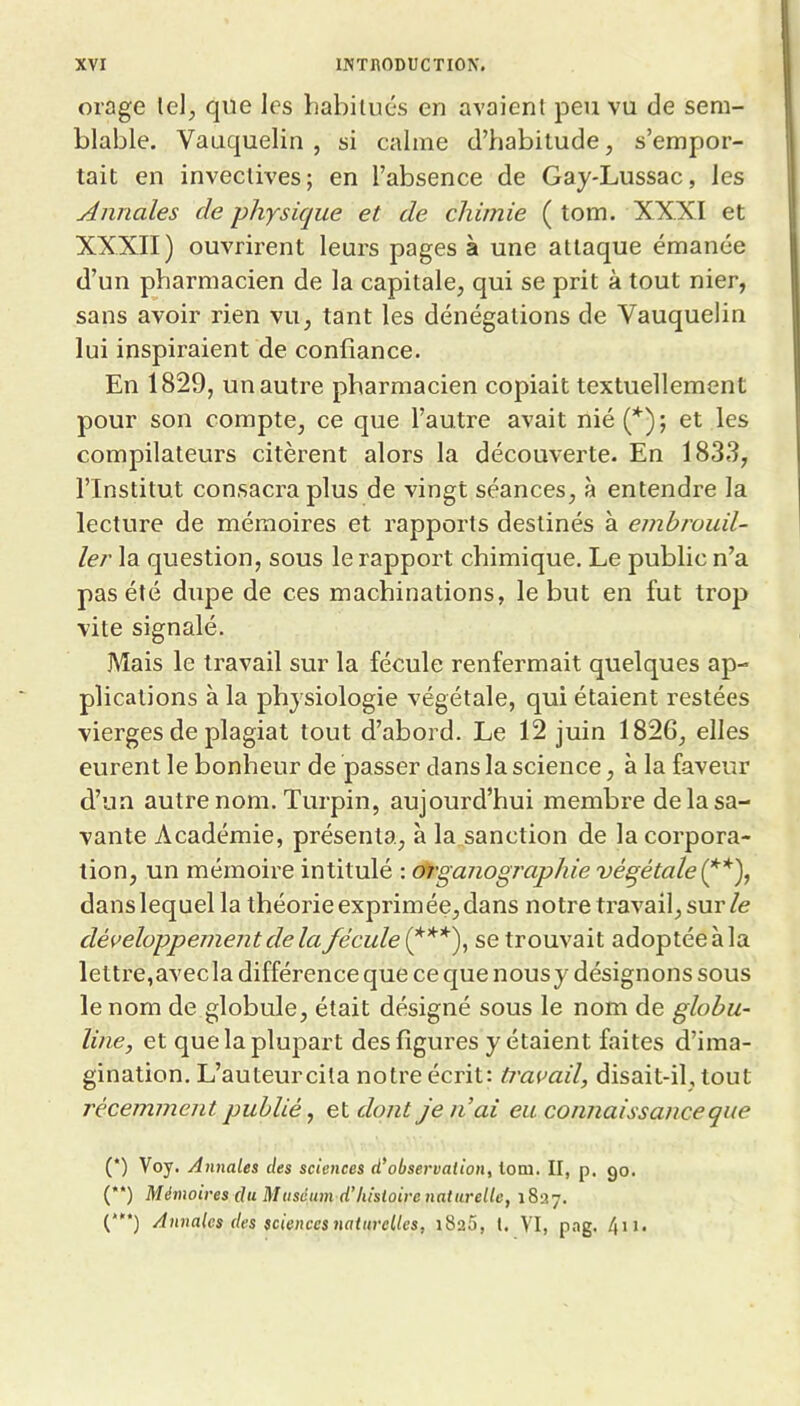 orage le), que les liabilués en avaient peu vu de sem- blable. Vauquelin , si calme d’habitude, s’empor- tait en invectives; en l’absence de Gay-Lussac, les Annales de physique et de chimie ( tom. XXXI et XXXII) ouvrirent leurs pages à une attaque émanée d’un pharmacien de la capitale, qui se prit à tout nier, sans avoir rien vu, tant les dénégations de Vauquelin lui inspiraient de confiance. En 1829, un autre pharmacien copiait textuellement pour son compte, ce que l’autre avait nié (* (**)) ; et les compilateurs citèrent alors la découverte. En 1833, l’Institut consacra plus de vingt séances, à entendre la lecture de mémoires et rapports destinés à embrouil- ler la question, sous le rapport chimique. Le public n’a pas été dupe de ces machinations, le but en fut trop vite signalé. Mais le travail sur la fécule renfermait quelques ap- plications à la physiologie végétale, qui étaient restées vierges de plagiat tout d’abord. Le 12 juin 1826, elles eurent le bonheur de passer dans la science, à la faveur d’un autre nom. Turpin, aujourd’hui membre de la sa- vante Académie, présenta, à la sanction de la corpora- tion, un mémoire intitulé : df'ganographie végétale dans lequel la théorie exprimée, dans notre travail, sur/e développement de la fécule se trouvait adoptée à la lettre,avecla différence que ce c|ue nousy désignons sous le nom de globule, était désigné sous le nom de globu- line, et que la plupart des figures y étaient faites d’ima- gination. L’auteurcila notre écrit: ti'avail, disait-il, tout récemment publié, eldont je liai eu connaissance que (*) Voy. Annales des sciences d’observation, tom. II, p. go. (**) Mémoires du Muséum d’histoire naturelle, 1837.