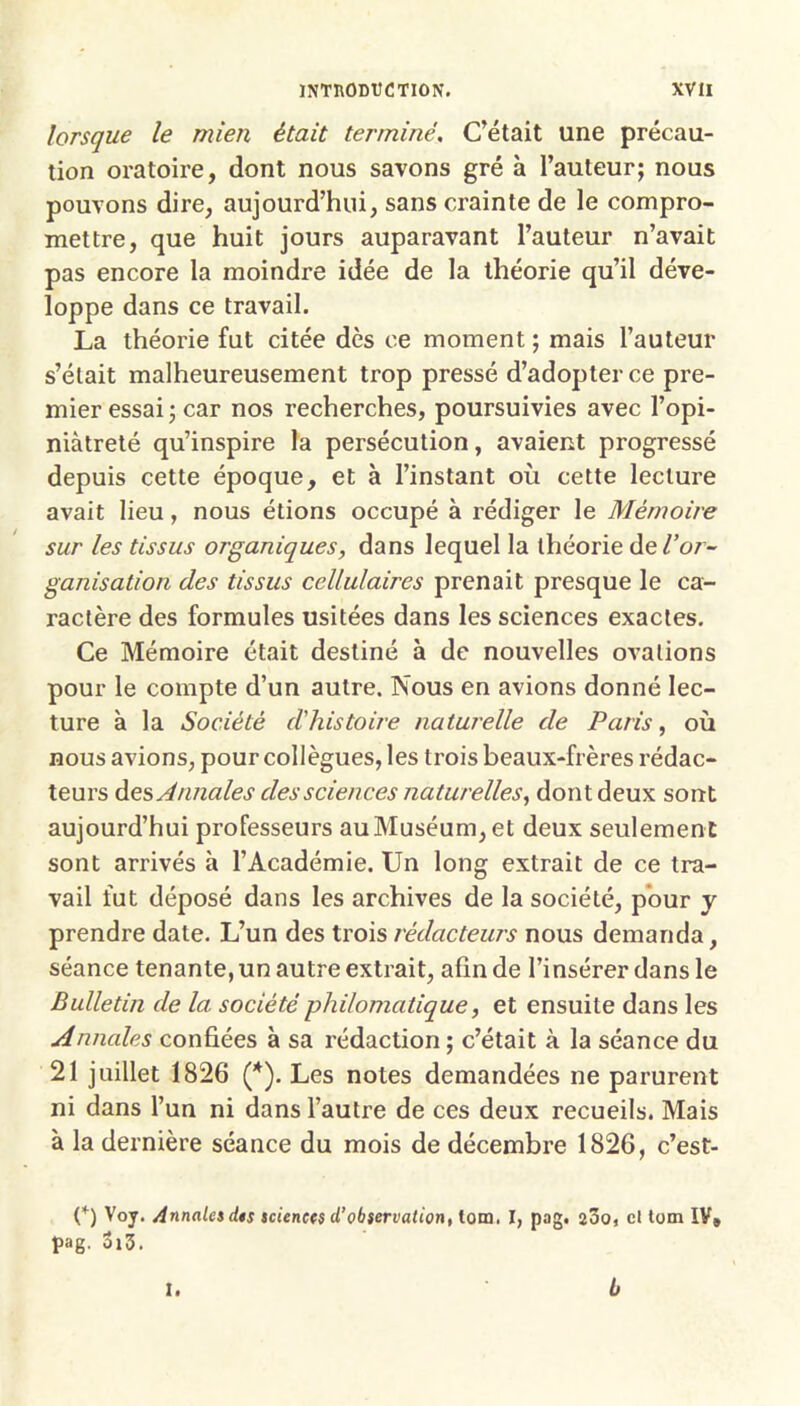 lorsque le mien était terminé. C’était une précau- tion oratoire, dont nous savons gré à l’auteur; nous pouvons dire, aujourd’hui, sans crainte de le compro- mettre, que huit jours auparavant l’auteur n’avait pas encore la moindre idée de la théorie qu’il déve- loppe dans ce travail. La théorie fut citée dès ce moment ; mais l’auteur s’était malheureusement trop pressé d’adopter ce pre- mier essai ; car nos recherches, poursuivies avec l’opi- niàtreté qu’inspire la persécution, avaient progressé depuis cette époque, et à l’instant où cette lecture avait lieu, nous étions occupé à rédiger le Mémoire sur les tissus organiques, dans lequel la théorie de Voi- ganisation des tissus cellulaires prenait presque le ca- ractère des formules usitées dans les sciences exactes. Ce Mémoire était destiné à de nouvelles ovations pour le compte d’un autre. Nous en avions donné lec- ture à la Société d'histoire naturelle de Paris, où nous avions, pour collègues, les trois beaux-frères rédac- teurs Annales des sciences naturelles^ dont deux sont aujourd’hui professeurs au Muséum, et deux seulemen t sont arrivés à l’Académie. Un long extrait de ce tra- vail fut déposé dans les archives de la société, pour y prendre date. L’un des trois rédactew's nous demanda, séance tenante, un autre extrait, afin de l’insérer dans le Bulletin de la société philomatique^ et ensuite dans les Annales confiées à sa rédaction ; c’était à la séance du 21 juillet 1826 (*). Les notes demandées ne parurent ni dans l’un ni dans l’autre de ces deux recueils. Mais à la dernière séance du mois de décembre 1826, c’est- C) Voy. Annaletdts tcienets d’ob$ervation, tono. I, pag. aSo, cl tom IV* pag. ûi3. I. b