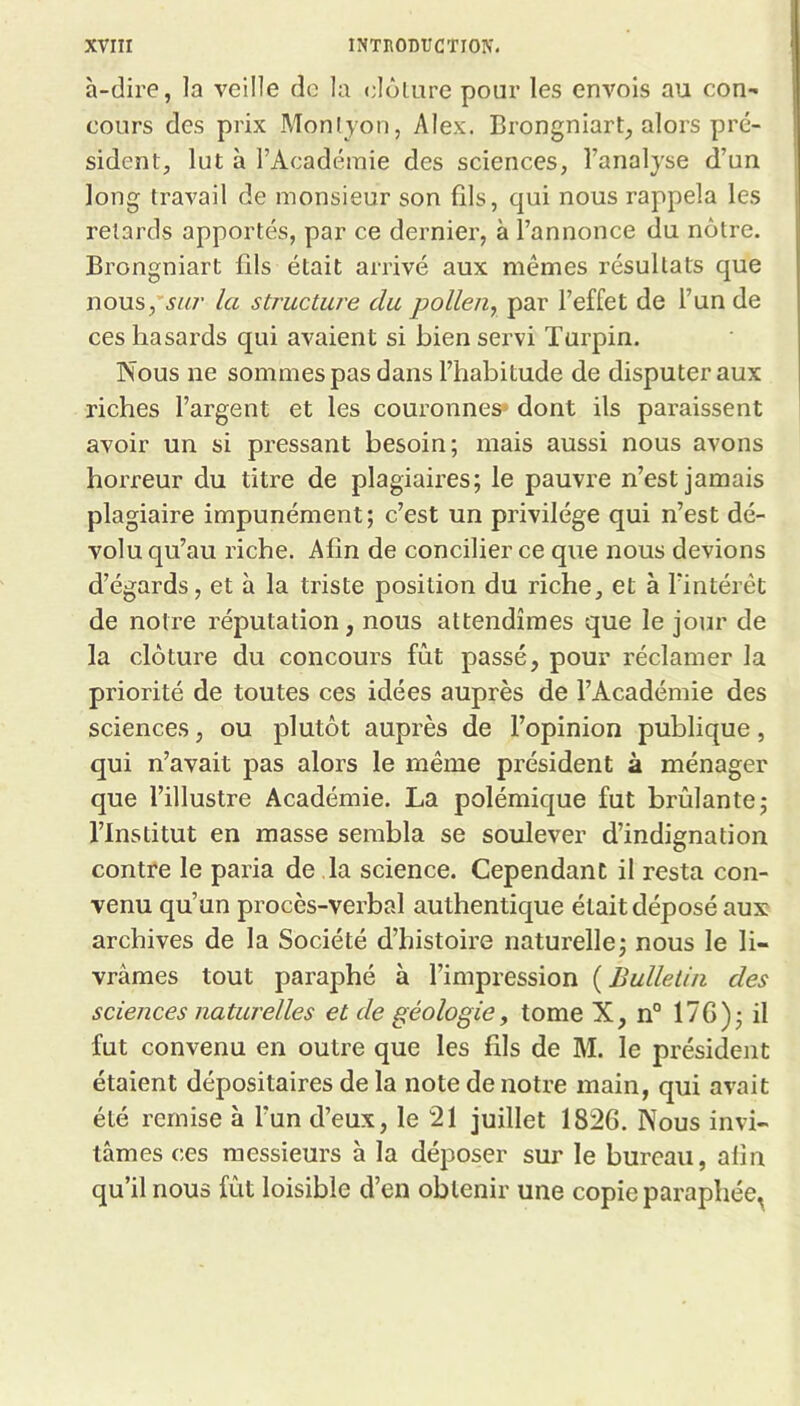 à-dire, la veille de la elôliire pour les envols au con- cours des prix Monlyon, Alex. Brongniart, alors pré- sident, lut à l’Académie des sciences, l’analyse d’un long travail de monsieur son fils, qui nous rappela les retards apportés, par ce dernier, à l’annonce du nôtre. Brongniart fils était arrivé aux mêmes résultats que nous,’5i^/' la structure du pollen^ par l’effet de l’un de ces hasards qui avaient si bien servi Turpin. Nous ne sommes pas dans l’habitude de disputer aux riches l’argent et les couronnes* dont ils paraissent avoir un si pressant besoin; mais aussi nous avons hoi'reur du titre de plagiaires; le pauvre n’est jamais plagiaire impunément; c’est un privilège qui n’est dé- volu qu’au riche. Afin de concilier ce que nous devions d’égards, et à la triste position du riche, et à l’intérêt de notre réputation, nous attendîmes que le jour de la clôture du concours fût passé, pour réclamer la priorité de toutes ces idées auprès de l’Académie des sciences, ou plutôt auprès de l’opinion publique, qui n’avait pas alors le même président à ménager que l’illustre Académie. La polémique fut brûlante; l’Institut en masse sembla se soulever d’indignation contre le paria de la science. Cependant il resta con- venu qu’un procès-verbal authentique était déposé aux archives de la Société d’histoire naturelle; nous le li- vrâmes tout paraphé à l’impression ( Bulletin des sciences naturelles et de géologie, tome X, n° 17G); il fut convenu en outre que les fils de M. le président étaient dépositaires de la note de notre main, qui avait été remise à l’un d’eux, le 21 juillet 1826. Nous invi- tâmes ces messieurs à la déposer sur le bureau, afin qu’il nous fût loisible d’en obtenir une copie paraphée^