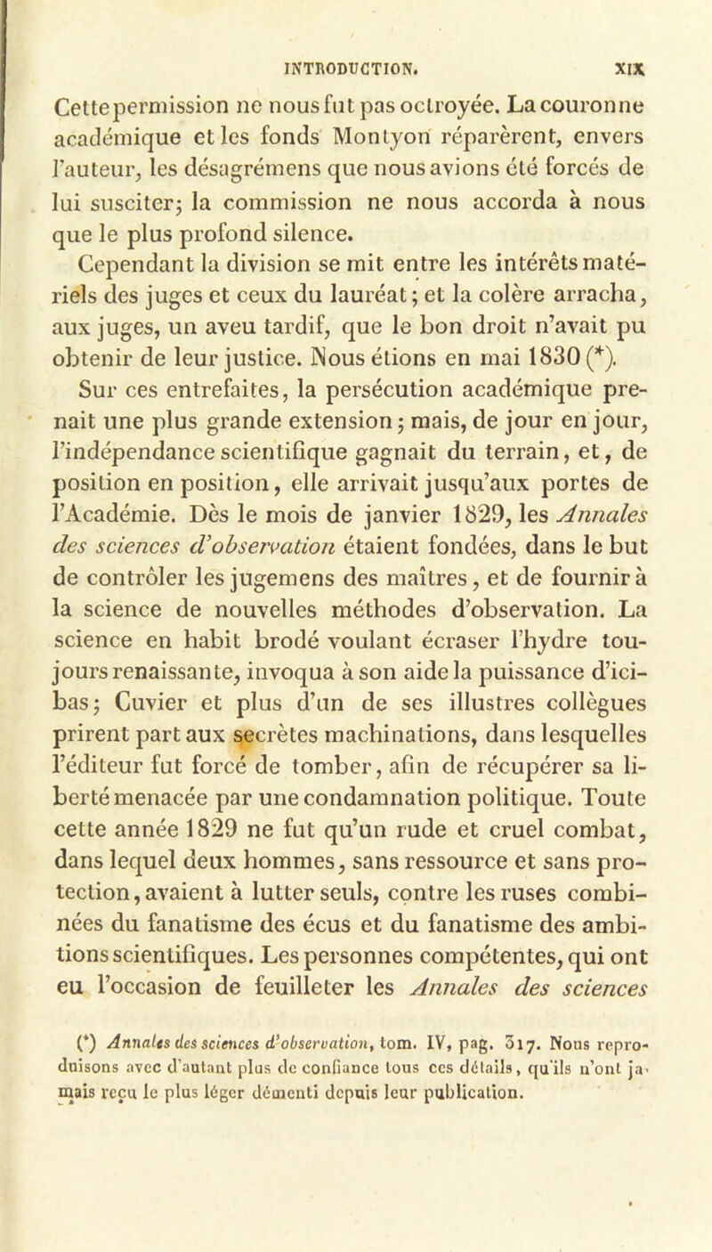 Cettepermission ne nous fut pas octroyée. La couronne académique elles fonds Montyon réparèrent, envers l’auteur, les désagrémens que nous avions été forcés de lui susciter^ la commission ne nous accorda à nous que le plus profond silence. Cependant la division se mit entre les intérêts maté- riels des juges et ceux du lauréat; et la colère arracha, aux juges, un aveu tardif, que le bon droit n’avait pu obtenir de leur justice. ]Nous étions en mai 1830(’*^). Sur ces entrefaites, la persécution académique pre- nait une plus grande extension; mais, de jour en jour, l’indépendance scientifique gagnait du terrain, et, de position en position, elle arrivait jusqu’aux portes de l’Académie. Dès le mois de janvier 1829, les Annales des sciences d’observation étaient fondées, dans le but de contrôler les jugemens des maîtres, et de fournir à la science de nouvelles méthodes d’observation. La science en habit brodé voulant écraser l’hydre tou- jours renaissante, invoqua à son aide la puissance d’ici- bas; Cuvier et plus d’un de ses illustres collègues prirent part aux secrètes machinations, dans lesquelles l’éditeur fut forcé de tomber, afin de récupérer sa li- berté menacée par une condamnation politique. Toute cette année 1829 ne fut qu’un rude et cruel combat, dans lequel deux hommes, sans ressource et sans pro- tection, avaient à lutter seuls, contre les ruses combi- nées du fanatisme des écus et du fanatisme des ambi- tions scientifiques. Les personnes compétentes, qui ont eu l’occasion de feuilleter les Annales des sciences (*) Annales des sciences d’observation, tom, IV, pag. Zij. Nous repro- duisons avec d’autant plus de confiance tous ces détails, qu'ils n’ont ja- mais reçu le plus léger démenti depuis leur publication.