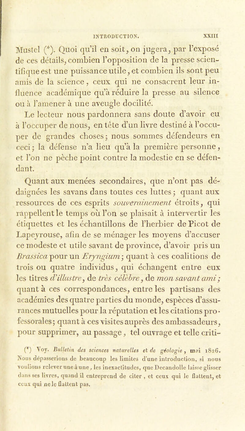 Mustel (*). Quoi qu’il en soit, on jugera, par l’exposé de ces détails, combien l’opposition de la presse scien- tifique est une puissance utile, et combien ils sont peu amis de la science, ceux qui ne consacrent leur in- fluence académique qu’à réduire la presse au silence ou à l’amener à une aveugle docilité. Le lecteur nous pardonnera sans doute d’avoir eu à l’occuper de nous, en tète d’un livre destiné à l’occu- per de grandes choses j nous sommes défendeurs en ceci J la défense n’a lieu qu’à la première personne, et l'on ne pèche point contre la modestie en se défen- dant. Quant aux menées secondaires, que n’ont pas dé- daignées les savans dans toutes ces luttes j quant aux ressources de ces esprits souverainement étroits, qui rappellent le temps où l’on se plaisait à intervertir les étiquettes et les échantillons de l’herbier de Picot de Lapejrouse, afin de se ménager les moyens d’accuser ce modeste et utile savant de province, d’avoir pris un Brassica^onvnn Erpigium - quant à ces coalitions de trois ou quatre individus, qui échangent entre eux les titres d’illustre, de très célèbre, de mon savant ami ; quant à ces correspondances, entre les partisans des académies des quatre parties du monde, espèces d’assu- rances mutuelles pour la réputation et les citations pro - fessorales; quant à ces visites auprès des ambassadeurs, pour supprimer, au passage, tel ouvrage et telle criti- (^) Voy. Bulletin des sciences naturelles et de géologie, m?i 1826. Nous dépasserions de beaucoup les limilcs d’une inlroduolion, si nous ■voulions relever une à une, les inexaclitudcs, que Dccandolle laisse glisser dans scs livres, quand il entreprend de citer , et ceux qui le dallenl, et ceux qui ne le flattent pas.