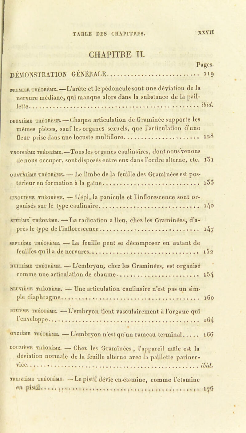 XXV II CHAPITRE IL Pages. DÉMONSTRATION GÉNÉRALE 119 MEMiER TuÉonÈME. — L’arête et le pédoncule sont une déviation de la nervure médiane, qui manque alors dans la substance de la pail- lette ibid. DEDxiÈME TnÉORÈ.ME.—Cbaquc articulation de Graminée supporte les mêmes pièces, sauf les organes sexuels, que l’articulation d’une fleur prise dans une locuste multiflore 128 TROISIÈME TiiÉonÈJiE.—Tousles organes caulinaires, dont nous venons de nous occuper, sont disposés entre eux dans l’ordre alterne, etc. l5i QUATRIÈME TnÈOBÈME. — Le lîmbc de la feuille des Graminées est pos- térieur en formation à la gaine i53 axQciÈME TuÈOBÈME. — L’épi, la panicule et l'inflorescence sont or- ganisés sur le type caulinaire i4o SIXIÈME TnÉORÈME. —La radication a lieu, chez les Graminées, d’a- près le type de l’inflorescence 1A7 SEPTIÈME THÉORÈME. — La fcuille peut se décomposer en autant de feuilles qu’il a de nervures 162 HUITIÈME THÉORÈME. — L’cmbryon, chez les Graminées, est organisé comme une articulation de chaume i54 NEUVIÈME théorème. — Une articulation caulinaire n’est pas un sim- ple diaphragme i6o dixième théorème. —'L’embryon lient vasculairement à l'organe qui Tenvcloppe 164 onzième théorème. —L'embryon n’est qu'un rameau terminal 166 DOUZIÈME THÉORÈME. —• Ghcz les Graminées, l’appareil mftie est la déviation normale de la fcuille alterne avec la paillette pariner- ■vice ibid. TREIZIÈME THÉORÈME. —Lc pistil dévic cn-élaminc, comme l’étamine en pistil i-Q