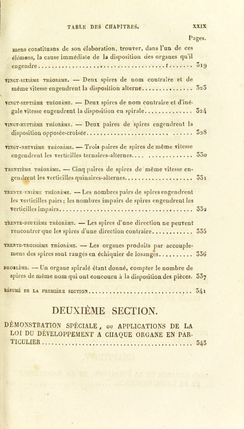 Pnges. mens constitaans de son «ilaboration, trouver, dans l’un de ces élt'mens, la cause immédiale de la disposition des organes qu’il engendre..... f TO’GT SixiÈME THEOREME. — Deux spil'es de nom coniraire et de même vitesse engendrent la disposition alterne ^20 VINGT-SEPTIÈME THÉORÈME. — Deux splrcs de nom contraire et d’iné- gale vitesse engendrent la disposition en spirale 324 VINGT-HUITIÈME THÉORÈME. — Deux paircs de spires engendrent la disposition opposée-croisée 328 VINGT-NEUVIÈME THÉORÈME. — Trois paires de spires de même vitesse engendrent les verticilles ternaires-allernes 33o TRENTIÈME théorème. — Cinq paires de spires de même vitesse en- gcndi^cut les verticilles quiuaircs-allcrnes 33i TRENTE-imiÈME THÉORÈME. —Lcs nombres pairs de spires engendrent les verticilles pairs; les nombres impairs de spires engendrent les verticilles impairs 33-2 TiiENTE-DEuxiÈME théorème. — Lcs spires d’une direction ne peuvent rencontrer que les spires d’une direction coniraire 335 TRENTE-TROISIÈME THÉORÈME. — Les oi'gancs produits jîar accouple- mens des spires sont rangés en échiquier de losanges 336 PROiLÈME. — Un organe spiralé étant donné, compter le nombre de spires de même nom qui ont concouru à la disposition des pièces. 337 RÉSUMÉ DE LA PREMIÈRE SECTION 54» DEUXIÈME SECTION. DÉMONSTRATION SPÉCIALE, ou APPLICATIONS DE LA LOI DU DÉVELOPPEMENT A CHAQUE ORGANE EN PAR- TICULIER 543