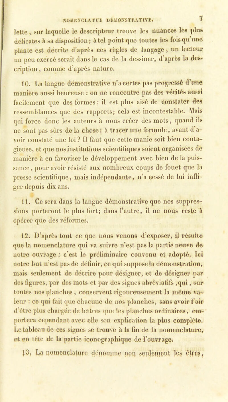 NOMENCLATUE üÉWONSTRATIVE. lelle, sur laquelle le descripteur trouve les nuances les plus délicates à sa disposition; h tel point que toutes les foisqu’unu plante est décrite d’après ces règles de langage, un lecteur un peu exercé serait dans le cas de la dessiner, d’après la des- cription, comme d’après nature. 10. La langue démonstrative n’a certes pas progressé d’une manière aussi heureuse : on ne rencontre pas des vérités aussi facilement que des formes ; il est plus aisé de constater des ressemblances que des rapports; cela est incontestable. Mais qui force donc les auteurs h nous créer des mots, quand ils ne sont pas sCirs de la chose; li tracer une formule, avant d’a- voir constaté une loi? Il faut que cette manie soit bien conta- gieuse, et que nos institutions scientifiques soient organisées de manière à en favoriser le développement avec bien de la puis- sance , pour avoir résisté aux nombreux coups de fouet que la presse scientifique, mais indépendante, n’a cessé de lui infli- ger depuis dix ans. 11. Ce sera dans la langue démonstrative que nos suppres- sions porteront le plus fort; dans l’autre, il ne nous reste à opérer que des réformes. 12. D’après tout ce que nous venons d’exposer, il résulte que la nomenclature qui va suivre n’est pas la partie neuve de notre ouvrage ; c’est le préliminaire convenu et adopté. Ici notre but n’est pas de définir, ce qui suppose la démonstration, mais seulement de décrire pour désigner, et de désigner par des figures, par des mots et par des sig-nes abréviatifs ,qui, sur toutes nos planches, conservent rigoureusement la même va- leur : ce qui fait que chacune de nos planches, sans avoir l’air d’être plus chargée de lettres que les planches ordinaires, em- portera cependant avec elle son explication la plus complète. Le tableau de ces signes se trouve à la fin de la nomenclature, et en tête de la partie iconographique de l’ouvrage. |3, La nomenclature dénonimc non sculetnent les être^,