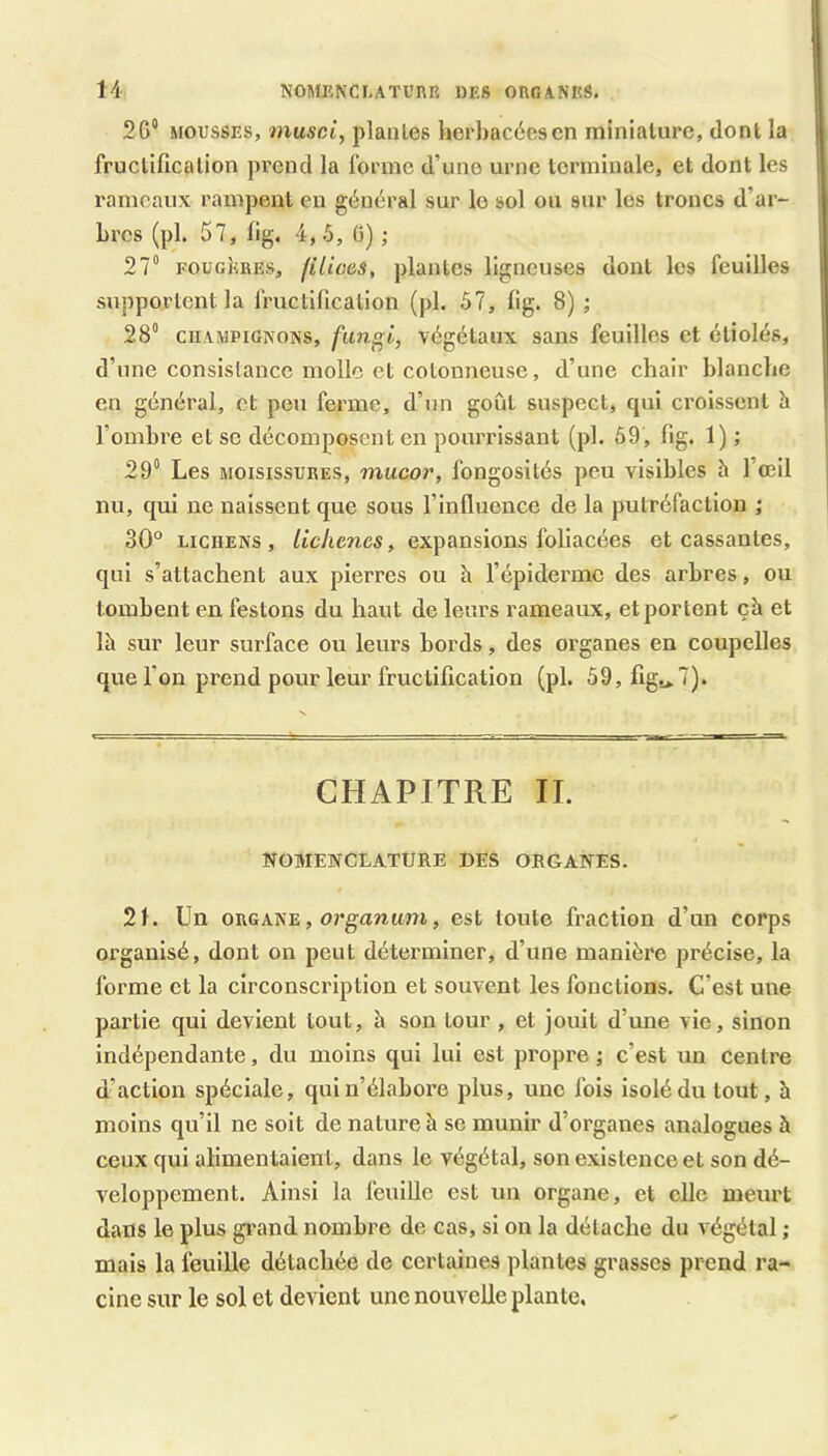 26'* MOUSSES, inusci, plantes herbacées en miniature, dont la I fructification prend la forme d’une urne terminale, et dont les i rameaux rampent en général sur le sol ou sur les troncs d’ar- j brcs (pl. 57, lig. 4,5, (5) ; > 27° FOUGERES, filioes, plantes ligneuses dont les feuilles | supportent la fructification (pl. 57, lig. 8) ; 28° CHAMPIGNONS, fun^i, végétaux sans feuilles et étiolés, | d’une consistance molle et cotonneuse, d’une chair hlanclie en général, et peu ferme, d’un goût suspect, qui croissent h l’ombre etsc décomposent en pourrissant (pl. 59 , fig. 1) ; 29° Les MOISISSURES, mucor, fongosités peu visibles à l’œil nu, qui ne naissent que sous l’influence de la putréfaction ; 30° LICHENS, liclienes, expansions foliacées et cassantes, qui s’attachent aux pierres ou à l’épiderme des arbres, ou tombent en festons du haut de leurs rameaux, et portent çà et là sur leur surface ou leurs bords, des organes en coupelles que l’on prend pour leur fructification (pl. 59,figs>7). CHAPITRE II. NOMENCLATURE DES ORGANES. 21. Un ORGANE, orgammi, est toute fraction d’un corps organisé, dont on peut déterminer, d’une manière précise, la forme et la circonscription et souvent les fonctions. C’est une partie qui devient tout, à son tour , et jouit d’une vie, sinon indépendante, du moins qui lui est propre ; c’est un centre d’action spéciale, qui n’élabore plus, une fois isolé du tout, h moins qu’il ne soit de nature à se munir d’organes analogues à ceux qui alimentaient, dans le végétal, son existence et son dé- veloppement. Ainsi la feuille est un organe, et elle meurt dans le plus grand nombre de cas, si on la détache du végétal ; mais la feuille détachée de certaines plantes grasses prend ra- cine sur le sol et devient une nouvelle plante.