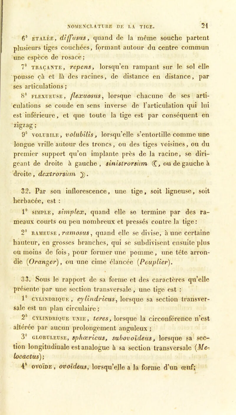 6“ ETALEE, diffusus, quand de la même souche partent plusieurs tiges couchées, formant autour du centre commun une espèce de rosace; 7“ TRAÇANTE, rcpcns, lorsqu’en rampant sur le sol elle pousse çh et Ih des racines, de distance en distance, par ses articulations ; 8* FLEXUEUSE, /Icxuosus, lorsque chacune de ses arti- culations se coude en sens inverse de l’articulation qui lui est inférieure, et que toute la lige est par conséquent en zigzag; 9“ VOLLBILE, volubilis, lorsqu’elle s’entortille comme une longue vrille autour des troncs, ou des liges voisines, ou du premier support qu’on implante près de la racine, se diri- geant de droite à gauche, sinislrorsum Cj ou de gauche à droite, dextrorsiim J). 32. Par son inflorescence, une tige, soit ligneuse, soit herbacée, est : 1“ SIMPLE, simplex, quand elle se termine par des ra- meaux courts ou peu nombreux et pressés contre la lige: 2 RAMEUSE, ï’rtmoiMs, quand elle se divise, à une certaine hauteur, en grosses branches, qui se subdivisent ensuite plus ou moins de fois, pour former une pomme, une tête arron- die {Oranger), ou une cime élancée {Peuplier). 33. Sous le rapport de sa forme et des caractères qu’elle présente ])ar une section transversale, une lige est : 1“ CYLINDRIQUE , cylindricMS, lorsque sa section transver- sale est un plan circulaire ; 2“ CYLINDRIQUE UNIE, tcrcs, lorsquc la circonférence n’est altérée par aucun prolongement anguleux ; 3* GLOBULEUSE, sphcericus, subovoïdeus, lorsque sa sec- tion longitudinale est analogue h sa section transversale {Mer locactus); 4* OVOÏDE, ovoîdeus, lorsqu’elle a la forme d’un oeuf;