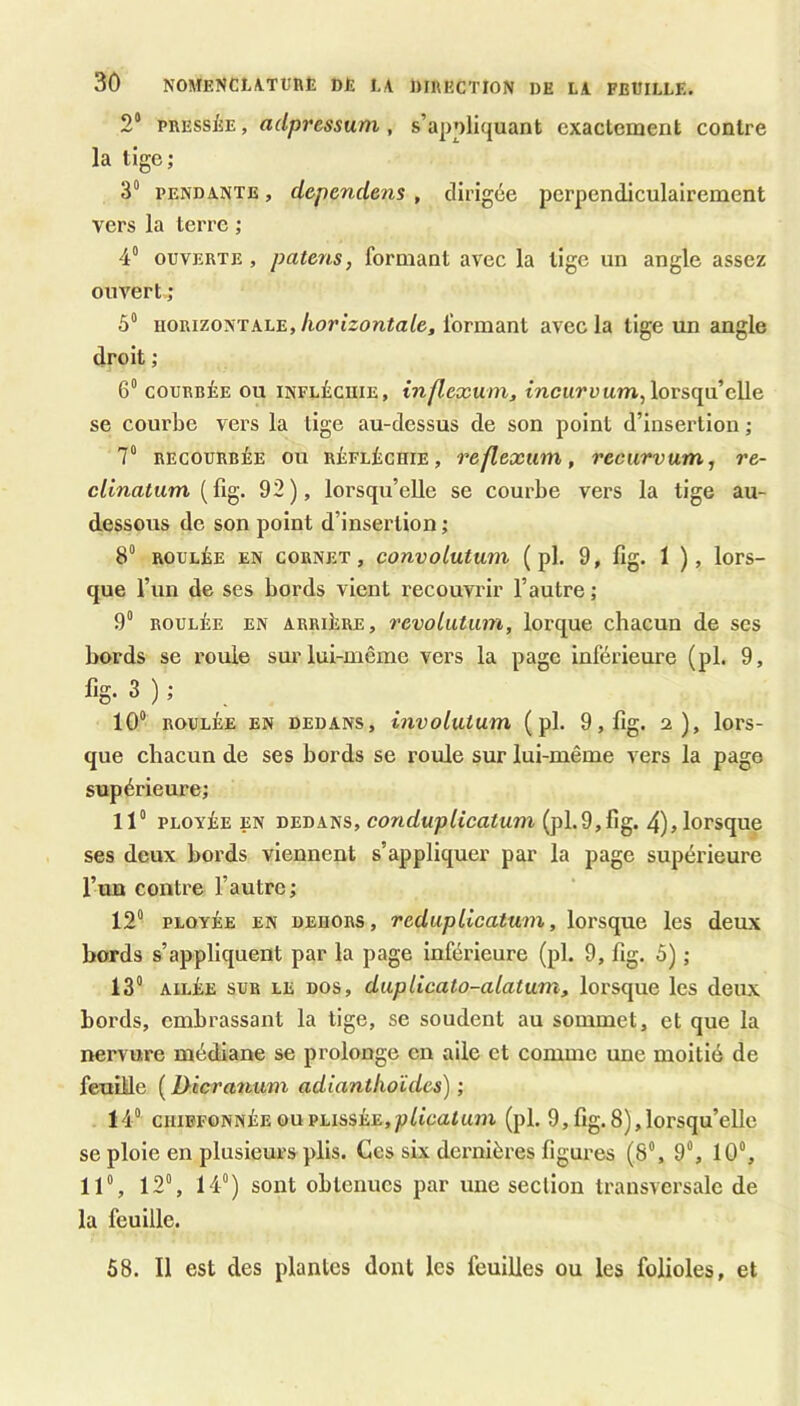 2° PRESSÉE, adpressum , s’appliquant exactement contre la tige; 3° PENDANTE, cLcpendens , dirigée perpendiculairement vers la terre ; 4° OUVERTE , païens, formant avec la tige un angle assez ouvert ; 5“ HORIZONTALE, Aorezonta/e, formant avec la tige un angle droit ; 6“ COURBÉE ou infléchie, inflexum, tncttrüum,lorsqu’elle se courbe vers la tige au-dessus de son point d’insertion ; 7“ RECOURBÉE OU RÉFLÉCHIE, reflexum, recurvum, re- clinatum 92), lorsqu’elle se courbe vers la tige au- dessous de son point d’insertion ; 8“ ROULÉE EN CORNET, convolutuni ( pl, 9, fig. 1 ), lors- que l’un de ses bords vient recouvrir l’autre ; 9“ ROULÉE EN ARRIÉRE, revoliitum, lorque chacun de ses bords se rouie sur lui-même vers la page inférieure (pl. 9, fig- 3 ) ; 10“ ROULÉE EN DEDANS, involutum ( pl. 9, fig. 2), lors- que chacun de ses bords se roule sur lui-même vers la page supérieure; 11“ PLOYÉE EN DEDANS, (pl.9,fig. 4)> lorsque ses deux bords viennent s’appliquer par la page supérieure l’un contre l’autre; 12“ PLOYÉE EN DEHORS, redupllcatum, lorsque les deux bords s’appliquent par la page inférieure (pl. 9, fig. 5) ; 13“ AILÉE SUR LE DOS, duplicato-alatum, lorsque les deux bords, embrassant la tige, se soudent au sommet, et que la nervure médiane se prolonge en aile et comme une moitié de feuille ( Dicranuni adianthoïdes) ; 14“ CHiBFONNÉEOupLissÉE,pfi'£;atum (pl. 9,fig.8),lorsqu’elle se ploie en plusieurs plis. Ces six dernières figures (8“, 9“, 10“, 11“, 12“, 14“) sont obtenues par une section transversale de la feuille. 58. Il est des plantes dont les feuilles ou les folioles, et