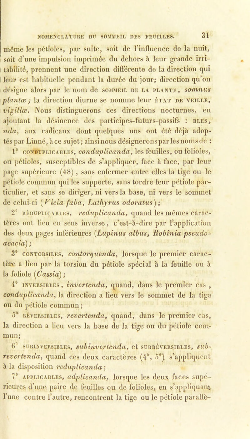 même les pétioles, par suite, soit de l’influence de la nuit, soit d’une impulsion imprimée du dehors à leur grande irri- tabilité, prennent une direction dilTérente de la direction qui leur est habituelle pendant la durée du jour; direction qu’on désigne alors par le nom de sommeil de la plante , somnus plantœ ; la direction diurne se nomme leur état de veille, vtgiliœ. Nous distinguerons ces directions nocturnes, eu ajoutant la désinence des participes-futurs-passifs : blés, nda, aux radicaux dont quelques uns ont été déjb adop- tés par Linné, h ce sujet; ainsi nous désignerons par les noms de : 1° coNBUPLicABLES, condupUcanda, les feuilles, ou folioles, ou pétioles, susceptibles de s’appliquer, face h face, par leur page supérieure (48) , sans enfermer entre elles la tige ou le pétiole commun qui les supporte, sans tordre leur pétiole par- ticulier, et sans se diriger, ni vers la base, ni vers le sommet de celui-ci [P'tcia faba, Lathyrus odoratus) ; 2“ RÉDUPLicABLES, ï’edup/icanf/a, quaud Ics mêmcs Carac- tères ont lieu en sens inverse, c’est-h-dire par l’application des deux pages inférieures {Lupinus albus, lîobinia pseudo- acacia) ; 3® CONTORSILES, contorqucnda, lorsque le premier carac- tère a lieu par la torsion du pétiole spécial à la feuille ou h la foliole {Cassia) ; 4® INVERSIBLES, invcrtcnda, quand, dans le premier cas , condupUcanda, la direction a lieu vers le sommet de la tige ou du pétiole commun ; 5® RÉVERSIBLES, rcvcrtcnda, quand, dans le premier cas, la direction a lieu vers la base de la tige ou du pétiole com- mun; G® subinversibles, subinvertenda, et subréversibles, sub- revertenda, quand ces deux caractères (4®, 5®) s’appliquent à la disposition reduplicanda ; V APPLICABLES, adplicanda, lorsque les deux faces supé- rieures d’ime paire de feuilles ou de folioles, en s’appliquant l’une contre l’autre, rencontrent la tige ou le pétiole parallè-