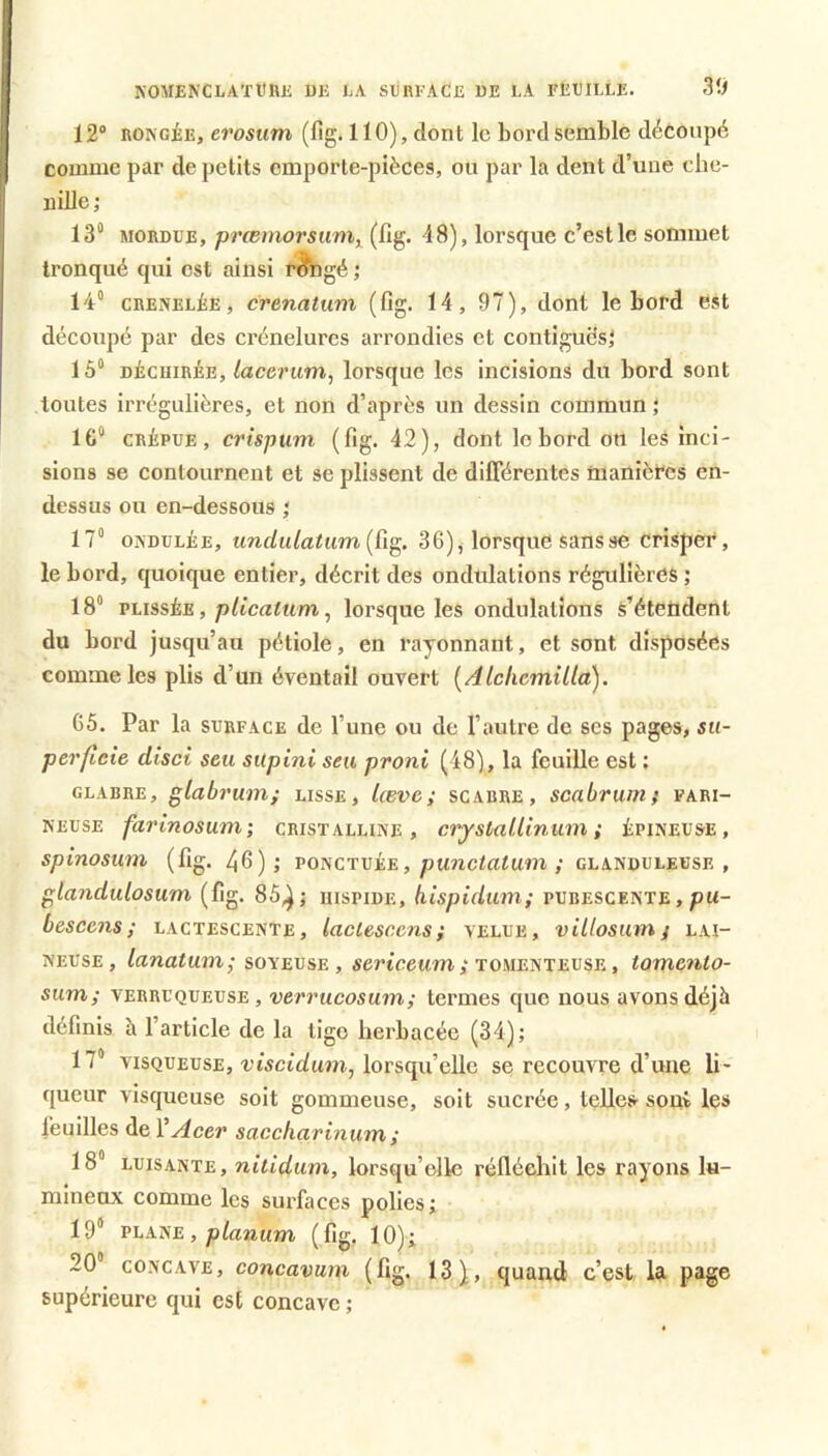 KOMENCLATURJS UK KA SURKACE UE LA IfEEILLE. Sif 12® RONGÉE, erosum (fig. 110), dont le bord semble découpé comme par de petits cmporte-pièces, ou par la dent d’une che- nille ; 13“ MORDUE, prœmorsum^ (fig. 48), lorsque c’est le sommet tronqué qui est ainsi r^ngé ; 14” GRENELÉE, cvenatum (fig. 14, 97), dont le bord est découpé par des crénelures arrondies et contiguësj 15“ DÉCHIRÉE, tacerum^ lorsque les incisions du bord sont toutes irrégulières, et non d’après un dessin commun \ 1G“ CRÉPUE, crtspum (fig. 42), dont le bord on les inci- sions se contournent et se plissent de dilTérentes manières en- dessus ou en-dessous ; 17“ ONDULÉE, undulatum {Cig. 36), lorsque sans se crisper, le bord, quoique entier, décrit des ondulations régulières ; 18“ vtissÈE, plicatum ^ lorsque les ondulations s’étendent du bord jusqu’au pétiole, en rayonnant, et sont disposées comme les plis d’un éventail ouvert [Alckcmilla). 65. Par la surface de l’une ou de l’autre de ses pages, su- perficie disci seu silpini seu proni (48), la feuille est : glabre, glabrum; lisse, lævc; scabre , scabrumf fari- neuse farinosuni; cristalline, crjstallinum ; épineuse, spinosum (fig. 46); POiscTvi.E, punctatum ; glanduleuse, glandulosum (fig. 85,^ j uispide, hispidmn; pubescente , pu- b es cens ; lactescente, laclesccns; velue, villosum/ lai- neuse, lanatum; soYEVSE , «erteewm; tomenteuse , tomento- sum; VERRUQUEUSE, verrucosum; termes que nous avons déjà définis à l’article de la tige herbacée (34); 17“ VISQUEUSE, rtsctduïïi, lorsqu’elle se recouvre d’une li- queur visqueuse soit gommeuse, soit sucrée, telles sont les feuilles de Y Acer saccharinum ; 18“ LUISANTE, niiidum, lorsqu’elle réfléehit les rayons lu- mineux comme les surfaces polies; 19“ VhfLTSE, planum (fig. 10); 20“ CONCAVE, concavum (fig. 13), quand c’est la page supérieure qui est concave ;