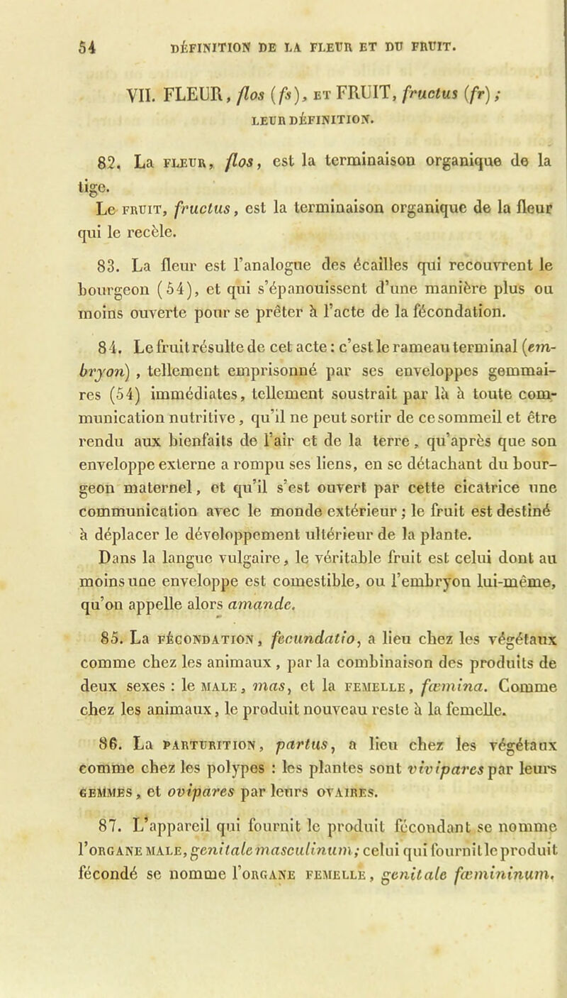 VII. FLEUR, /Zos ifs), ET FRUIT, fructus (fr) ; LEUR DÉFINITION. 82, La FLEUR, /los, est la terminaison organique de la lige. Le FRUIT, fructus, est la terminaison organique de la fleur qui le recèle. 83. La fleur est l’analogue des écailles qui recouvrent le bourgeon (54), et qui s’épanouissent d’une manière plus ou moins ouverte pour se prêter à l’acte de la fécondation. 8 4. Le fruit résulte de cet acte : c’est le rameau terminal {em- bryon) , tellement emprisonné par ses enveloppes gemmai- res (54) immédiates, tellement soustrait par Ih à toute com- munication nutritive, qu’il ne peut sortir de ce sommeil et être rendu aux bienfaits de l’air et de la terre, qu’après que son enveloppe externe a rompu ses liens, en se détachant du bour- geon maternel, et eju’il s’est ouvert par cette cicatrice une communication avec le monde extérieur ; le fruit est destiné à déplacer le développement ultérieur de la plante. Dans la langue vulgaire, le véritable fruit est celui dont au moins une enveloppe est comestible, ou l’embryon lui-même, qu’on appelle alors amande. 85. La FÉCONDATION, fecundatio, a lieu chez les végétaux comme chez les animaux , par la combinaison des produits de deux sexes : le male, mas, et la femelle, fœmina. Comme chez les animaux, le produit nouveau reste è la femelle. 86. La PARTURiTiON, partus, a lieu chez les végétaux comme chez les polypes : les plantes sont vivipares ptxv leui's GEMMES, et ovipares par leurs ovaires. 87. L’appareil qui fournit le produit fécondant se nomme Vo'&G k^v.Uk.\.E,^enitatemascidinum; celui qui fournit le produit fécondé se nomme I’organe femelle, génitale fœmininum.