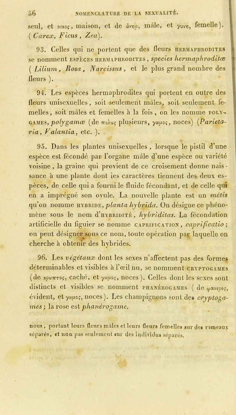 seul, et oixoç, maison, et de ôvr/p, mâle, et yuv»;, femelle), l ( Carex, Ficus , Ze.a), 93. Celles qui ne portent que des fleurs nERMAPiiRODiTES | se nomment espèces hermaphrodites , species hermaphroditœ [Lilium, liosa, Narcissus, et le plus grand nombre des I fleurs ). 94. Les espèces hermaphrodites qui portent en outre des fleurs unisexuelles, soit seulement mâles, soit seulement fe- melles , soit mâles et femelles à la fois, on les nomme poly-. Il CAMES,/ao/jgamœ (de TToXuç plusieurs, ywpioî, noces) {Parieta- j ria, Falantia, etc. ). 95. Dans les plantes unisexuelles , lorsque le pistil d’une | espèce est fécondé par l’organe mâle d’une espèce ou variété | voisine , la graine qui provient de ce croisement donne nais - sance à une plante dont les caractères tiennent des deux es- pèces, de celle qui a fourni le fluide fécondant, et de celle qui en a imprégné son ovule. La nouvelle plante est un métis qu’on nomme hybride, planta hybrida. On désigne ce phéno- mène sous le nom d’HYBRiDiTÉ, hybriditas. La fécondation artificielle du figuier se nomme caprification, caprificatio ; on peut désigner^sous ce nom, toute opération par laquelle on cherche à obtenir des hybrides. 96. Les végétaux dont les sexes n’affectent pas des formes déterminables et visibles à l’oeil nu, se nomment cryptogames (de xpvTÇToç, caché, et yapoç, noces ). Celles dont les sexes sont distincts et visibles se nomment phanérogames ( de tpa-^cpo;, évident, et yafxo?, noces). Les champignons sont des cryptoga- mes ; la rose est phanérogame. nous , portant leurs fleurs mâles et leurs fleurs femelles sur de» rameaux Bùpari^s, et non pas seulement sur des ludividu» séparés.