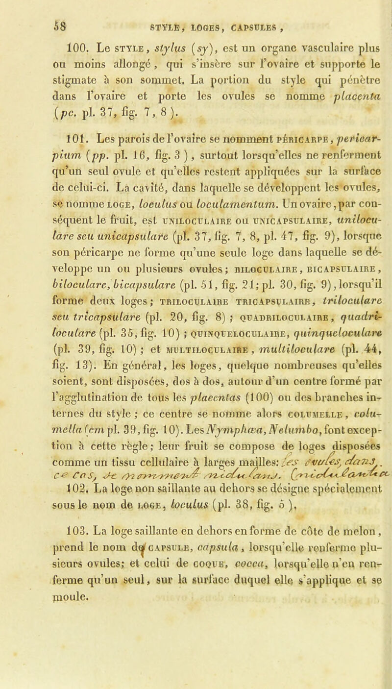 STYLE, LOGES, CAPSULES, 100. Le STYLE, Stylus (57), est un organe vasculaire plus ou moins allongé, qui s’insère sur l’ovaire et supporte le stigmate h son sommet. La portion du style qui pénètre dans l’ovaire et porte les ovules se nomme placenta {pc. pl. 37, fig. 7,8). 101. Les parois de l’ovaire se nomment péricarpe , perioar- piiim {pp. pl. 16, fig. 3 ), surtout lorsqu’elles ne renferment qu’un seul ovule et qu’elles restent appliquées sur la surface de celui-ci. La cavité, dans laquelle se développent les ovules, se nomme LOGE, loculus ou loculamcntum. Un ovaire,par con- séquent le li’uit, est uniloculaire ou umcapsulaire, unilocu- lare seu unicapsulare (pl. 37,11g. 7, 8, pl. 47, fig. 9), lorsque son péricarpe ne forme qu’une seule loge dans laquelle se dé- veloppe un ou plusieurs ovules; hilocülaire, bicapsulaire, biloculare, bicapsulare (pl. 51, fig. 21; pl. 30, fig. 9), lorsqu’il forme deux loges; triloculaire tricapsulaire, triloculare seu tricapsulare (pl. 20, fig. 8) ; quadriloculaire , quadri- locutare (pl. 35, fig. 10) ; quinqueloculaibe, quinqueloculare (pl. 39, fig. 10); et multiloculaire , mu/i(7ocM/aî’e (pl. 44, fig. 13). En général, les loges, quelque nombreuses qu’elles soient, sont disposées, dos à dos, autour d’un contre formé par l’agglutination de tous les placentas (100) ou des branches in- ternes du style ; ce centre se nomme alors columelle , mella (cm pl. 39, fig. 10). Les Nymphœa, Nelumbo, font excep- tion h cette règle; leur fruit se compose de loges disposées comme un tissu cellulaire h larges mmlles; les . 102. La loge non saillante au dehors se désigne spécialement sous le nom de loge, loculus (pl. 38, fig. 5 ), 103. La loge saillante en dehors en forme de cOte de melon, prend le nom d^capsule, capsula, lorsqu’elle roufermo plu- sieurs ovules; et celui de coque, cocca, lorsqu’elle n’eu ren- ferme qu’un seul, sur la surface duquel elle s’applique et se xnoule.