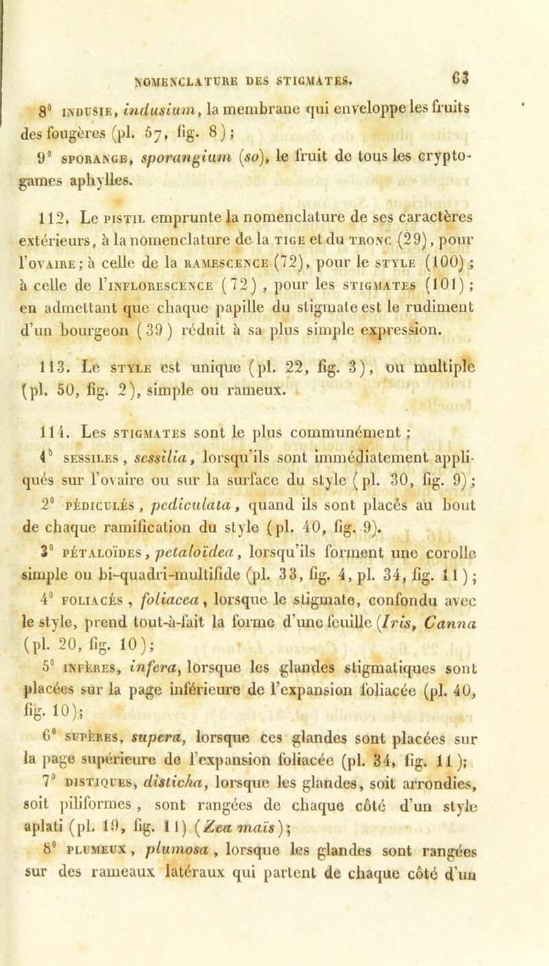 8“ iNDUSiE, indusium, la membrane qui enveloppe les fruits des fougères (pl. Ô7, lig. 8); y SPORANGE, sporangium {so), le fruit <le tous les crypto- games aphylles. 112. Le PISTIL emprunte la nomenclature de ses caractères extérieurs, à la nomenclature de la tige et du tronc (29), pour l’orAiRE; h celle de la ramescence (72), pour le style (100) ; h celle de I’inflorescence (72) , pour les stigmates (101) ; en admettant que chaque papille du stigmate est le rudiment d’un bourgeon ( 39 ) réduit à sa plus simple expression. 113. Le STYLE est unique (pl. 22, lîg. 3), ou multiple (pl. 50, fig. 2), simple ou rameux. 114. Les stigmates sont le plus communément : i** SESSILES, scssilia, loi'squ’ils sont immédiatement appli- qués sur l’ovaire ou sur la sm-face du style (pl. 30, fig. 9); 2° PÉDicuLÉs , pcdiculala, quand ils sont placés au bout de chaque ramification du style (pl. 40, fig. 9). 3“ vinKTudioTLS, petaloïdea, lorsqu’ils forment une corolle simple ou bLquadri-multifide (pl. 33, fig. 4, pl. 34, fig. 11 ) ; 4“ FOLiAcis , foliacea, lorsque le stigmate, confondu avec le style, prend tout-à-fait la forme d’une feuille [Iris, Canna (pl. 20, fig. 10): 5“ INFERES, inféra, lorsque les glandes stigmaliques sont placées sur la page inférieure de l’expansion foliacée (pl. 40, fig. 10); 6* supiîREs, supera, lorsque ces glandes sont placées sur la page supérieure de l’expansion foliacée (pl. 34, fig. 11); 7“ DISTIQUES, disiicha, lorsque les glandes, soit arrondies, soit piliformes , sont rangées de chaque côté d’un style aplati (pl. 19, fig. 11) (^Zea maïs); 8“ PLUMEUX, plumosa , lorsque les glandes sont rangées sur des rameaux latéraux qui partent de chaque côté d’un