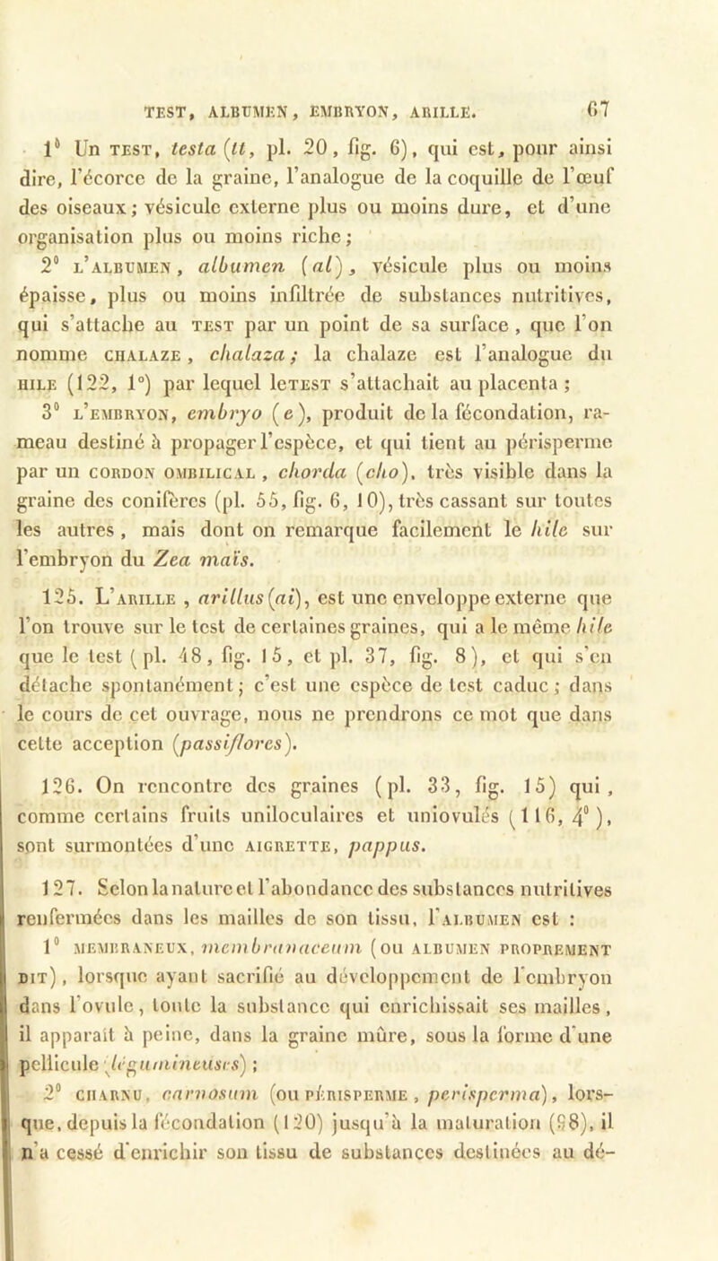 TEST, ALBUMEN, EMBRYON, ARILLE. C7 l** Un TEST, testa (it, pl. 20, fig. 6), qui est, pour ainsi dire, l’écorce de la graine, l’analogue de la coquille de l’œuf des oiseaux; vésicule externe plus ou moins dui’e, et d’une organisation plus ou moins riche ; 2“ l’albumen, albumen [al), vésicule plus ou moins épaisse, plus ou moins infiltrée de substances nutritives, qui s’attache au test par un point de sa surface , que l’on nomme chalaze , chalaza ; la chalaze est l’analogue du HILE (122, 1°) par lequel leTEST s’attachait au placenta ; 3“ l’embryon, embrj'o (e), produit de la fécondation, ra- meau destiné à propager l’espèce, et qui tient au périsperme par un cordon ombilical , clwrda Çcho), très visible dans la graine des conifères (pl. 55, fig. 6, J 0), très cassant sur toutes les autres, mais dont on remarque facilement le hile sur l’embryon du Zea mats. 125. L’ARILLE , arillus[ai), est une enveloppe externe que l’on trouve sur le test de certaines graines, qui a le même hile que le test ( pl. 48, fig. 1 5, et pl. 37, fig. 8), et qui s'en détache spontanément; c’est une espèce de test caduc; dans le cours de cet ouvrage, nous ne prendrons ce mot que dans cette acception (^passiflores). 126. On rencontre des graines ( pl. 33, fig. 15) qui, comme certains fruits uniloculaires et uniovulés (^116, 4°). sont surmontées d’une aigrette, pappus. 1 27. Selonlanatureet l’abondance des substances nutritives renfermées dans les mailles de son tissu, I’albumen est : 1“ membraneux, mcmbriniaceinn (ou albumen proprement dit) , lorsque ayant sacrifié au développement de l'embryon dans l’ovule, tonte la substance qui enrichissait ses mailles, il apparaît h peine, dans la graine mûre, sous la forme d’une pellicule Jé^iiiiiineusrs) ; 2“ CHARNU, canwsum (ou p/crisperme , péri,s/icrma), lors- que, depuis la fécondation (120) jusqu’à la maturation (S8), il n’a cessé d’euriebir son tissu de substances destinées au dé-