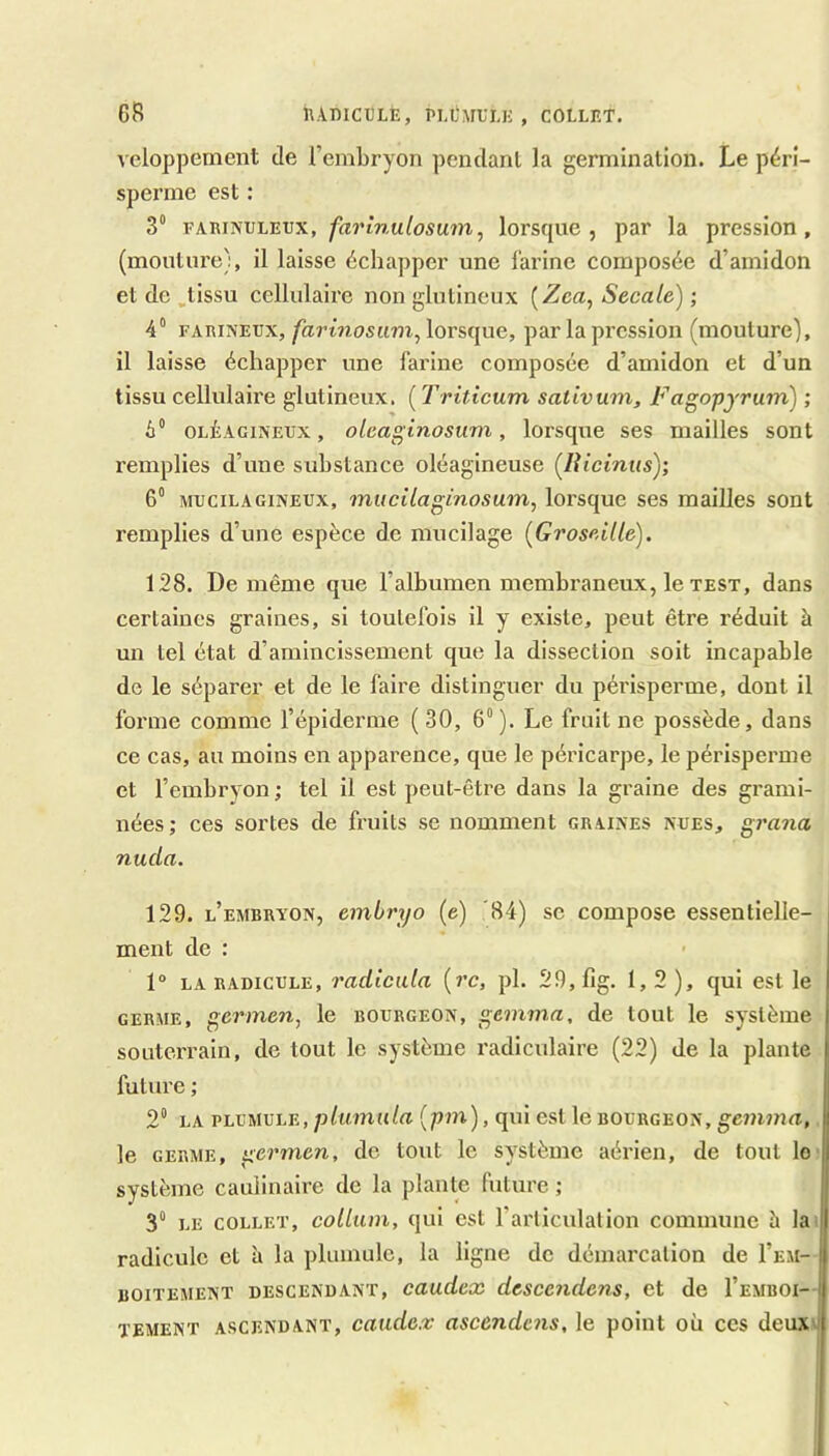 CR RAniCULE, , COLLET. veloppement de l’embryon pcndanl la germination. Le pérî- sperme est : 3 vA.mîivi.'EVX, farlnulosum, lorsque, par la pression, (mouture), il laisse échapper une farine composée d’amidon et de ,tissu cellulaire non glutineux {Zea, Secale) ; 4“ FARINEUX, farinosum^ lorsque, par la pression (mouture), il laisse échapper une farine composée d’amidon et d’un tissu cellulaire glutineux. ( Triticum sativum, Fagopjrum) ; 6“ OLÉAGINEUX, olcaginosum, lorsque ses mailles sont remplies d’une substance oléagineuse (lUcinus)', 6° MUCiLAGiNEUX, mucUaginosum, lorsque ses mailles sont remplies d’une espèce de mucilage (Groseille). 128. De même que l’albumen membraneux, le test, dans certaines graines, si toutefois il y existe, peut être réduit à un tel état d’amincissement que la dissection soit incapable de le séparer et de le faire distinguer du périsperme, dont il forme comme l’épiderme ( 30, 6“ ). Le fruit ne possède, dans ce cas, au moins en apparence, que le péricarpe, le périsperme et l’embryon ; tel il est peut-être dans la graine des grami- nées; ces sortes de fruits se nomment graines nues, grana nuda. 129. l’embryon, embryo (e) '84) sc compose essentielle- ment de : 1“ LA RADICULE, vadicula (rc, pl. 29,fig. 1, 2 ), qui est le GERME, germen, le bourgeon, gemma, de tout le système souterrain, de tout le système x'adiculaire (22) de la plante future ; 2“ LA vhVMVhE, plumula (pm), qui est le bourgeon, gemma,. le GERME, germen, de tout le système aérien, de tout lo' système caulinaire de la plante future ; 3“ LE COLLET, collum, qui est l’aiiiculalion commune h lai radicule et à la plumule, la ligne de démarcation de I’em- BOiTEMENT DESCENDANT, caudcx dcsccndens, et de I’emboi- TEMENT ASCENDANT, caudex ascùndcns, le point où ces deux'