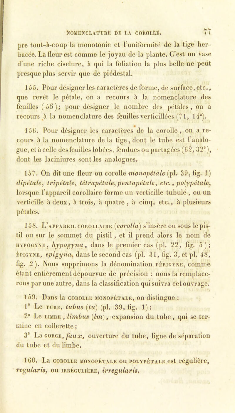 pre tout-à-coup la monotonie et runiformité de la ti^e her- Lacée. La fleur est comme le joyau de la plante. C’est un vase d’une riche ciselure, à qui la foliation la plus belle ne peut presque plus servir que de piédestal. 155. Pour désigner les caractères de forme, de surface, etc., que revêt le pétale, on a recours à la nomenclature des feuilles (56); pour désigner le nombre des pétales, on a recours la nomenclature des feuilles vcrticillées (7 i, 14“). • 156. Pour désigner les caractèx’cs de la corolle, on a re- cours à la nomenclature delà lige, dont le tube est l’analo- gue, et h celle des feuilles lobées, fendues ou partagées {62, 32“), dont les laciniurcs sont les analogues. 157. On dit une fleur ou corolle inonopétale (pl. 39, flg. 1 ) dipélale, tripétale, tétrapdtale, pcntapélale, etc.,polypélale, lorsque l’appareil corollaire forme un verlicille tubulé , ou un verticille à deux, h trois, h quatre , à cinq, etc., à plusieurs pétales. 158. L’appareil corollaire (corolla) s’insère ou sous le pis- til ou sur le sommet du pistil, et il prend alors le nom de HYPOGYXE, kypogyna, dans le premier cas (pl. 22, flg. 5); ÉPiGYXE, epigyna^ dans le second cas (pl. 31, flg. 3, et pl. 48, flg. 2). Nous supprimons la dénomination pErigyae, comme étant entièrement dépourvue de précision : nous la remplace- rons par une autre, dans la classification qui suivra cet ouvrage. 159. Dans la corolle monopétale, on distingue : 1“ Le TUBE, tiibus [lu) (pl. 39, flg. 1); 2° Le limbe , limbus [Im), expansion du tube, qui se tei’- mine en collerette; 3° La gorge, faux, ouverture du tube, ligne de séparation du tube et du limbe. 160. La COROLLE MONOPÉTALE OU polypétale est régulière, ' regularis, ou irrégulière, irreguiaris.