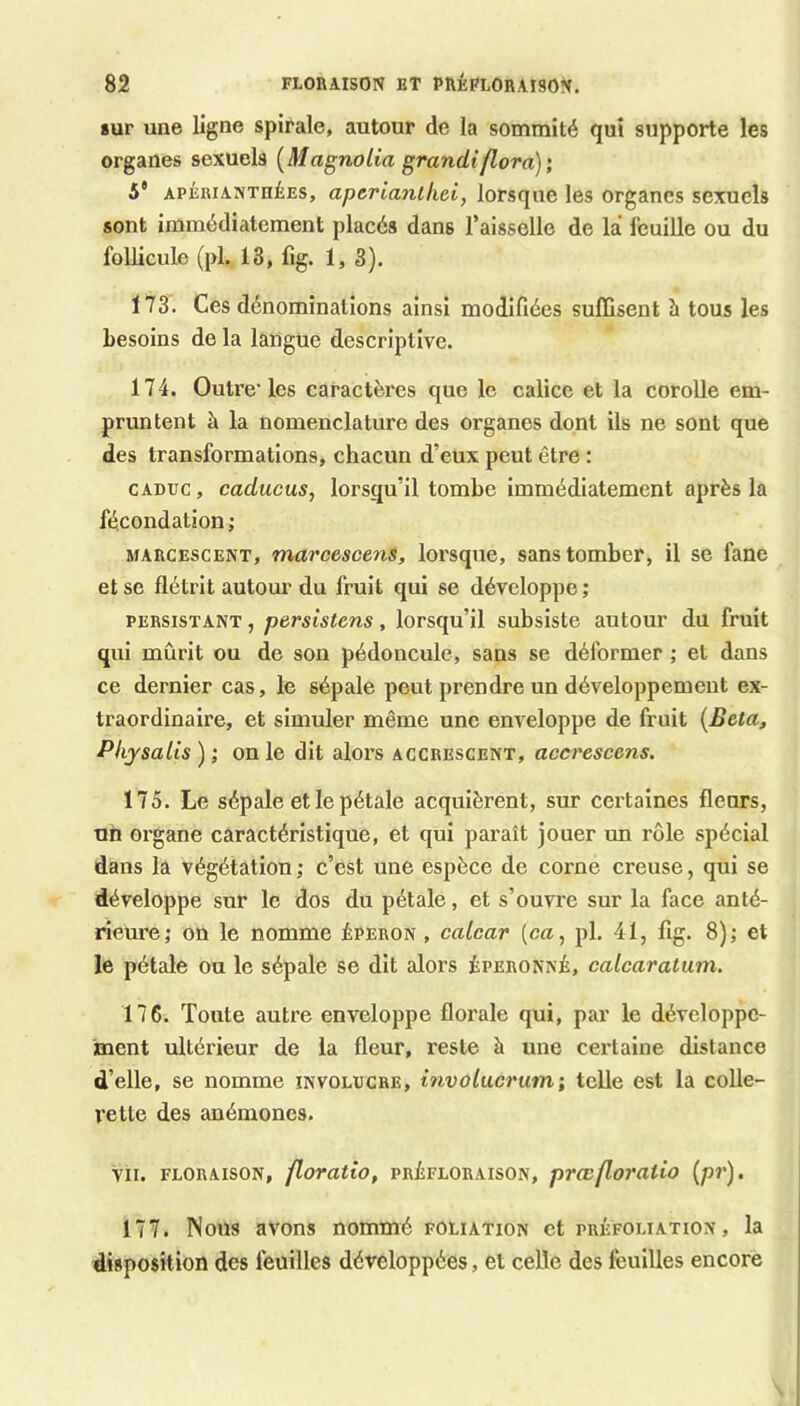 sur une ligne spirale, autour de la sommité qui supporte les organes sexuels {Magnolia grandiflorà); 5* APÉRiANTHÉEs, aperiantkei, lorsque les organes sexuels sont immédiatement placés dans l’aisselle de la feuille ou du follicule (pl,, 13, lîg. 1,3). 173. Ces dénominations ainsi modifiées suffisent à tous les besoins de la langue descriptive. 174. Outre' les caractères que le calice et la corolle em- pruntent à la nomenclature des organes dont ils ne sont que des transformations, chacun d’eux peut être : CADUC, caducus, lorsqu’il tombe Immédiatement après la fécondation ; MARCESCENT, marcescens, lorsque, sans tomber, il se fane et se flétrit autour du fruit qui se développe ; PERSISTANT, persistcns, lorsqu’il subsiste autour du fruit qui mûrit ou de son pédoncule, sans se déformer ; et dans ce dernier cas, le sépale peut prendre un développement ex- traordinaire, et simuler même une enveloppe de fruit {Beta^ Pkysalis ) ; on le dit alors acchescent, accresccns. 175. Le sépale et le pétale acquièrent, sur certaines fleurs, un organe caractéristique, et qui paraît jouer im rôle spécial dans la végétation ; c’est une espèce de corne creuse, qui se développe sur le dos du pétale, et s’ouvre sur la face anté- rieure; on le nomme éperon , catcar {ca, pl. 41, fig. 8); et le pétale ou le sépale se dit alors éperonné, calcaratuni. 176. Toute autre enveloppe florale qui, par le développe- ment ultérieur de la fleur, reste à une certaine distance d’elle, se nomme involuche, involucrum; telle est la colle- rette des anémones. VII. FLORAISON, floratio, PRÉFLORAisON, prccfloratio {pr), 177. Nous avons nommé foliation et préfoliation, la disposition des feuilles développées, et celle des feuilles encore