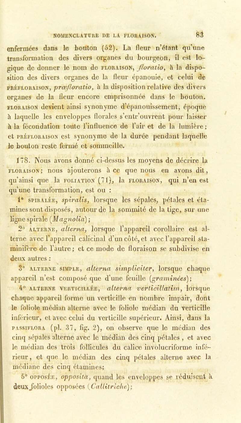 enfermées dans le bouton (52). La fleur n’étant qu’une transformation des divers organes du bourgeon, il est lo- gique de donner le nom do floraison, floratio, h la dispo- sition des divers organes de la fleur épanouie, et celui de PRÈFLORAISON, prœfloraüo, h la disposition relative des divers organes de la fleur encore emprisonnée dans le bouton. FLORAISON devient ainsi synonyme d’épanouissement, époque à laquelle les enveloppes florales s’entr’ouvrent pour laisser à la fécondation toute l’influence de l’air et de la lumière ; et PRÉFLORAisoN cst synouynie de la durée pendant laquelle le bouton reste fermé et sommeille. 178. Nous avons donné ci-dessus les moyens de décrire la floraison; nous ajouterons à ce que nous en avons dit, qu’ainsi que la foliation (71), la floraison, qui n’en est qu’une transformation, est ou : 1“ SPiRALiE, spiralis, lorsque les sépales, pétales et éta- mines sont disposés, autour de la sommité de la tige, sur une ligne spirale [Magnolia] ; 2° ALTERNE, alterna, lorsque l’appareil corollaire est al- terne avec l’appareil calicinal d’un côté, et avec l’appareil sta- minifere de l’autre; et ce mode de floraison se subdivise en deux autres : 3® ALTERNE SIMPLE, alterna simplieiter, lorsque chaque appareil n’est composé que d’une feuille [graminées); 4° ALTERNE VERTiciLLÉE, alterna verticillalim, lorsque chaque appareil forme un verticille en nombre impair, dont le foliole médian alterne avec le foliole médian du yerlicille inférieur, et avec celui du verticille supérieur. Ainsi, dans la PASsiFLORA (pl. 37, fig. 2), on observe que le médian des cinq sépales alterne avec le médian des cinq pétales , et avec le médian des trois follicules du calice involucriforme infé- rieur, et que le médian des cinq pétales alterne avec la médiane des cinq étamines; 6® OPPOSÉE, opposita, quand les enveloppes se véduisenl k deuxJblioles opposées (C'allitriche);