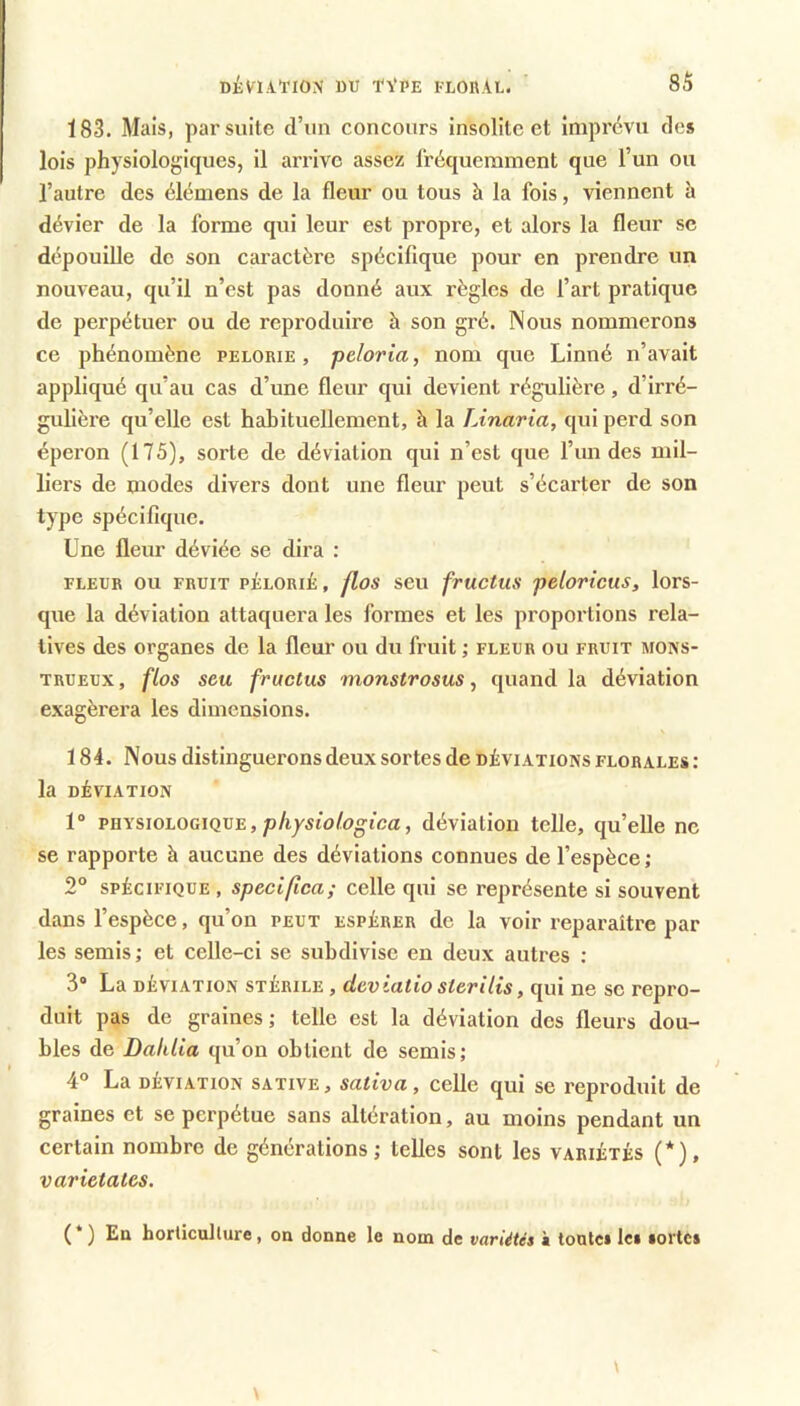 183. Mais, par suite d’un concours insolite et imprévu des lois physiologiques, il arrive assez fréquemment que l’un ou l’autre des élémens de la fleur ou tous h la fois, viennent h dévier de la forme qui leur est propre, et alors la fleur se dépouille de son caractère spécifique pour en prendre un nouveau, qu’il n’est pas donné aux règles de l’art pratique de perpétuer ou de reproduire à son gré. Nous nommerons ce phénomène pelorie , peloria, nom que Linné n’avait appliqué qu’au cas d’une fleur qui devient régulière, d’irré- gulière qu’elle est habituellement, h la TJnaria, qui perd son éperon (175), sorte de déviation qui n’est que l’un des mil- liers de modes divers dont une fleur peut s’écarter de son type spécifique. Une fleur déviée se dira : FLEUR ou FRUIT pélorié , flos seu fructus felovicus, lors- que la déviation attaquera les formes et les proportions rela- tives des organes de la fleur ou du fruit ; fleur ou fruit mons- trueux , flos seu fructus monstrosus, quand la déviation exagérera les dimensions. 184. Nous distinguerons deux sortes de déviations florales : la déviation 1“ PHYSWLOGIQVE, p/i/sio/ogica, déviation telle, qu’elle ne se rapporte à aucune des déviations connues de l’espèce ; 2° SPÉCIFIQUE , speciflca; celle qui se représente si souvent dans l’espèce, qu’on peut espérer de la voir reparaître par les semis ; et celle-ci se subdivise en deux autres ; 3“ La DÉVIATION STÉRILE, dcviutio stevUis, qui ne se repro- duit pas de graines; telle est la déviation des fleurs dou- bles de Dahlia qu’on obtient de semis; 4° La DÉVIATION SATiVE, sativa, celle qui se reproduit de graines et se perpétue sans altération, au moins pendant un certain nombre de générations; telles sont les variétés (*), varietalcs. (*) En horticulture, on donne le nom de variétés k tontci Ici tortci