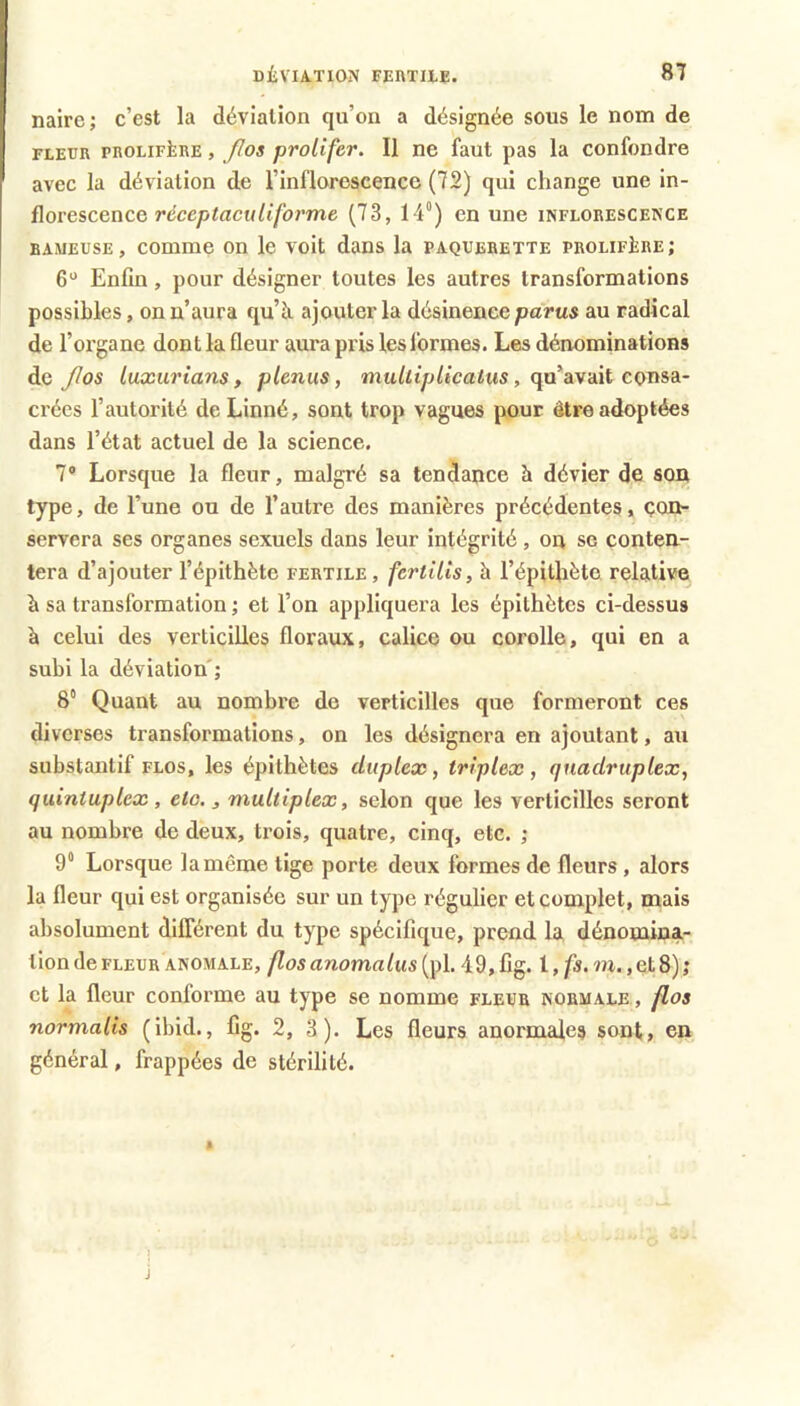 nairc; c’est la déviation qu’on a désignée sous le nom de FLEUR pROLiFiiRE, flos proUfev. Il 06 faut pas la confondre avec la déviation de l’inflorescence (72) qui change une in- florescence rcce/jtacH/t'/b/’me (73, 14°) en une inflorescence BAMEUSE, comme on le voit dans la pâquerette prolifère; 6“ Enfin, pour désigner toutes les autres transformations possibles, on n’aura qu’à ajouter la désinence parai au radical de l’organe dont la fleur aura pris les formes. Les dénominations de JIos luxurians, plenus, mulliplicaius, qu’avait consa- crées l’autorité de Linné, sont trop vagues pour être adoptées dans l’état actuel de la science. 7® Lorsque la fleur, malgré sa tendance à dévier de son type, de l’une ou de l’autre des manières précédentes, çon- servera ses organes sexuels dans leur intégrité , on se conten- tera d’ajouter l’épithète fertile, fcrtills, à l’épithète relative à sa transformation ; et l’on appliquera les épithètes ci-dessus à celui des verticilles floraux, calice ou corolle, qui en a subi la déviation'; 8“ Quant au nombre de verticilles que formeront ces diverses transformations, on les désignera en ajoutant, au substantif flos, les épithètes duplex, triplex, quadruplex, quintuplex, etc., multiplex, selon que les verticilles seront au nombre de deux, trois, quatre, cinq, etc. ; 9“ Lorsque la même tige porte deux formes de fleurs, alors la fleur qui est organisée sur un type régulier et complet, mais absolument différent du type spécifique, prend la dénomina- tion de fleur anomale, flos anomalus (pl. 49, fig. l, fs. m,, et 8) ; et la fleur conforme au type se nomme fleur normale , flos normalis (ibid., fig. 2, 3). Les fleurs anormales sont, en général, frappées de stérilité. 1 J