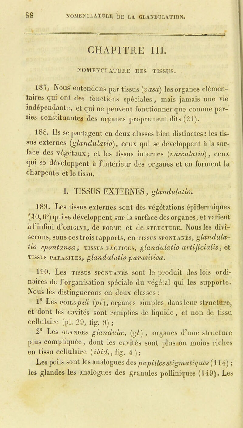 CHAPITRE III. NOMENCLATURE DES TISSUS. 187,. Nous entendons par tissus [vasa) les organes élémen- iaires qui ont des fonctions spéciales, mais jamais une vie indépendante^ et qui ne peuvent fonctionner que comme par- ties constituantes des organes proprement dits (21). 188. Ils se partagent en deux classes bien distinctes: les tis- sus externes {glandulatio), ceux qui se développent à la sur- face des végétaux ; et les tissus internes (yasculatio), ceux qui se développent à l’intérieur des organes et en forment la charpente et le tissu. I. TISSUS EXTERNES, 189. Les tissus externes sont des végétations épidermiques (30,6°) qui se développent sur la surface des organes, et varient b l’infini d’oRiciNE, de forme et de structure. Nous les divi- serons, sons ces trois rapports, en tissus spontanés, glandula- tio spontanea ; tissus factices, glandulatio artiflcialis, et TISSUS parasites, glandulatio parasitica. 190. Les TISSUS spontanés sont le produit des lois ordi- naires de l’organisation spéciale du végétal qui les supporte. Nous les distinguerons en deux classes : 1° Les voihspili {pl), organes simples dans leur structure, et dont les cavités sont remplies de liquide, et non do tissu cellulaire (pl. 29, fig. 9) ; 2“ Les GLANDES glandulw, (gl) , organes d’une structure plus compliquée, dont les cavités sont plus ou moins riches en tissu cellulaire { ibid., fig. 4 ); Les poils sont les analogues des papilles stigmatûjues (Il i) ; les glandes les analogues des granules polliniques (149). Les