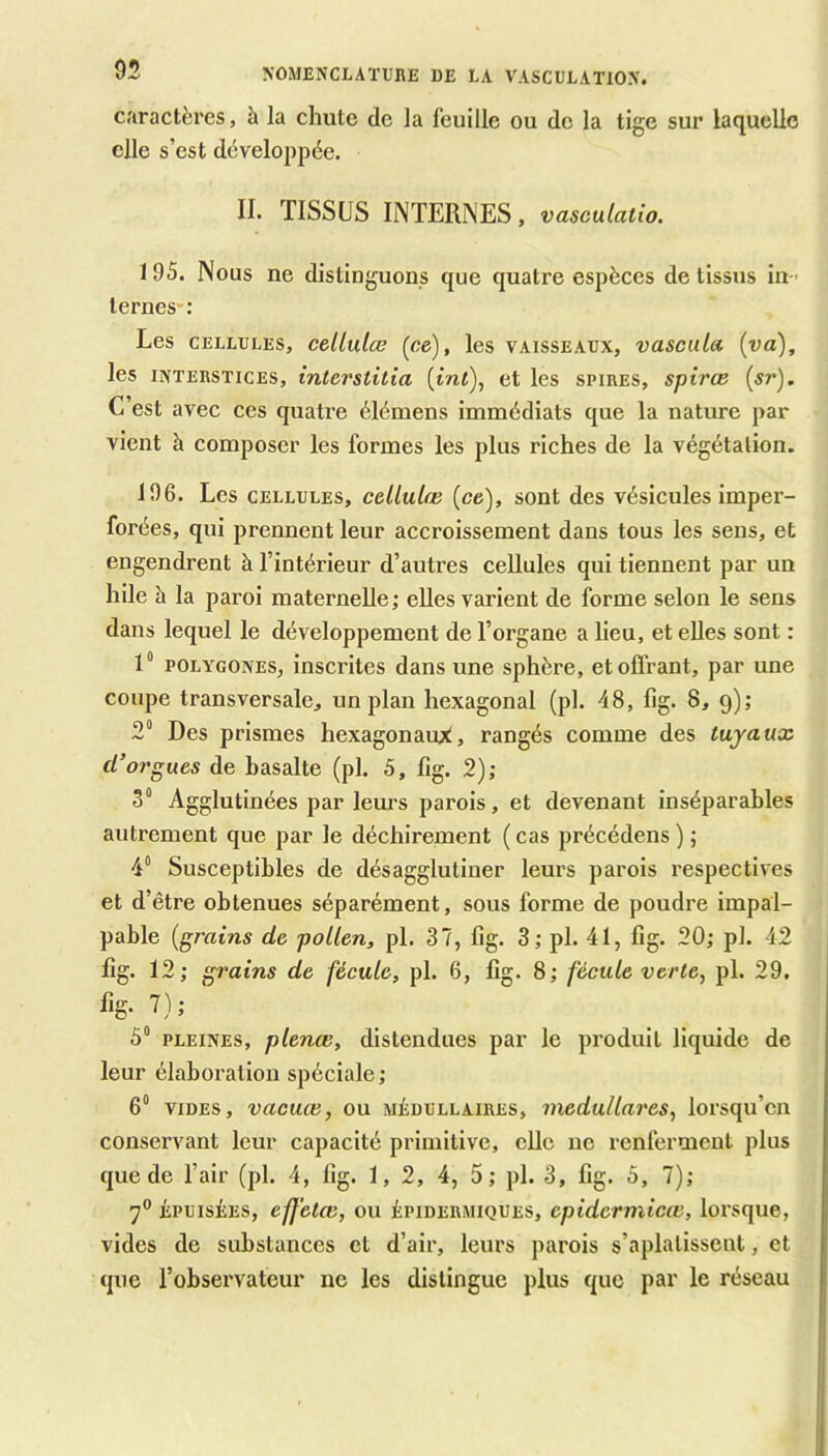 caractères, à la chute de la feuille ou de la tige sur laquelle elle s’est développée. IL TISSUS INTERNES, vasculatw. 195. Nous ne distinguons que quatre espèces de tissus in - ternes : Les CELLULES, ccllulce (ce), les vaisseaux, vascula {va), les INTERSTICES, interstitia {int), et les spires, spirce C’est avec ces quatre élémens immédiats que la nature par vient à composer les formes les plus riches de la végétation. 196. Les CELLULES, cellulœ (ce), sont des vésicules imper- forées, qui prennent leur accroissement dans tous les sens, et engendrent à l’intérieur d’autres cellules qui tiennent par un hile h la paroi maternelle; elles varient de forme selon le sens dans lequel le développement de l’organe a lieu, et elles sont : 1“ POLYGONES, inscrites dans une sphère, et offrant, par une coupe transversale, un plan hexagonal (pl. 48, fig. 8, g); 2“ Des prismes hexagonaux, rangés comme des tuyaux d’orgues de basalte (pl. 5, fig. 2); 3“ Agglutinées par leurs parois, et devenant inséparables autrement que par le déchirement ( cas précédons ) ; 4° Susceptibles de désagglutiner leurs parois respectives et d’être obtenues séparément, sous forme de poudre impal- pable [grains de pollen, pl. 37, fig. 3; pl. 41, fig. 20; pl. 42 fig. 12; grains de fécule, pl. 6, fig. 8; fécule verte, pl. 29, % '7) J 5“ PLEINES, plenœ, distendues par le produit liquide de leur élaboration spéciale ; 6“ VIDES, vacuœ, ou médullaires, medullares, lorsqu’on conservant leur capacité primitive, elle ne renferment plus que de l’air (pl. 4, fig. 1,2, 4, 5; pl. 3, fig. 5, 7); 7° ÉPUISÉES, effetœ, ou épidermiques, epidermicœ, lorsque, vides de substances et d’air, leurs parois s’aplatissent, et que l’observateur ne les distingue plus que par le réseau