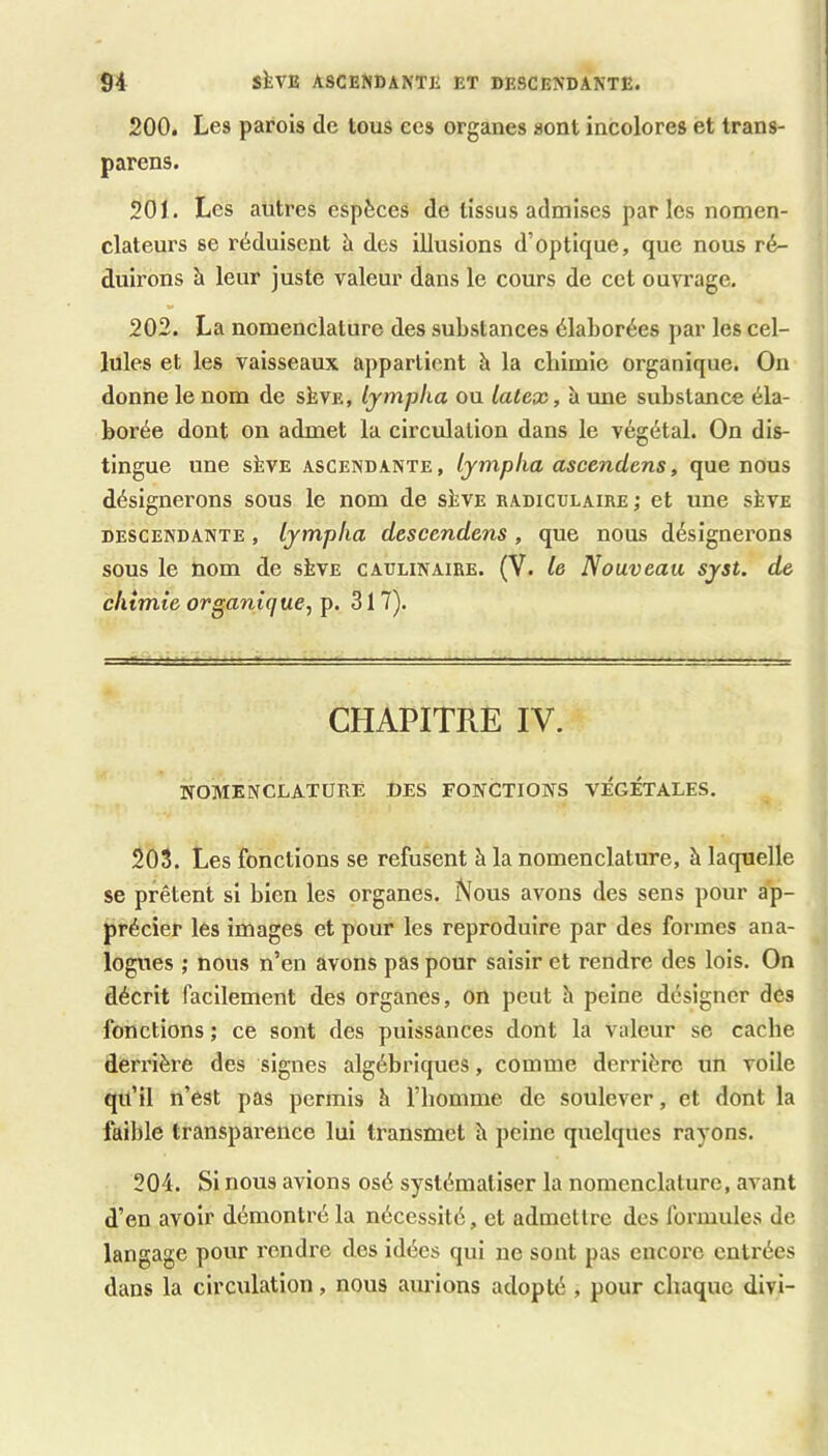 200. Les parois de tous ces organes sont incolores et trans- parens. 201. Les autres espèces de tissus admises parles nomen- clateurs se réduisent à des illusions d’optique, que nous ré- duirons à leur juste valeur dans le cours de cet ouvrage. 202. La nomenclature des substances élaborées par les cel- lules et les vaisseaux appartient à la cbimic organique. On donne le nom de sbvE, lymplia ou latex, à une substance éla- borée dont on admet la circulation dans le végétal. On dis- tingue une sbvE ascendante, lymplia ascendens, que nous désignerons sous le nom de sIîve radiculaire; et une sbvE DESCENDANTE, lymplia descendens , que nous désignerons sous le nom de sève caulinaire. (V. le Nouveau syst. de chimie organique, p. 317). CHAPITRE IV. NOMENCLATURE DES FONCTIONS VEGETALES. 203. Les fonctions se refusent à la nomenclature, à laquelle se prêtent si bien les organes. Nous avons des sens pour ap- précier les images et pour les reproduire par des formes ana- logues ; nous n’en avons pas pour saisir et rendre des lois. On décrit facilement des organes, on peut h peine désigner des fonctions ; ce sont des puissances dont la valeur se cache derrière des signes algébriques, comme derrière un voile qu’il n’est pas permis h l’homme de soulever, et dont la faible transparence lui transmet îi peine quelques rayons. 204. Si nous avions osé systématiser la nomenclature, avant d’en avoir démontré la nécessité, et admettre des formules de langage pour rendre des idées qui ne sont pas encore entrées dans la circulation, nous aurions adopté , pour chaque divi-