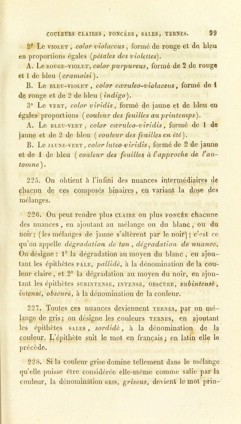 3® Le VIOLET , color vtolacetis, formé de rouge et de bleu en proportions égales [pétales des violettes). A. Le ROüGE-viOLET, color puvpureus, formé de 2 de rouge et 1 de bleu {cramoisi). B. Le BLEU-VIOLET, coloT cœvuteo-viûlaceus, formé de 1 de rouge et de 2 de bleu ( indigo). 3® Le VERT, color vîridis, formé de jaune et de bleu en égales proportions {couleur des feuilles au printemps). A. Le BLEU-VERT, color cccruleo-viridis, formé de 1 d© jaune et de 2 de bleu ( couleur des feuilles en été). B. Le JAUNE-VERT, color luteo viridis^ formé de 2 de jaune et de 1 de bleu ( couleur des feuilles à Capproche de Vau- toinne). 225. On obtient à l’infini des nuances interrnédiaires de chacun de ces composés binaires, en variant la dose des mélanges. 226. On peut rendre plus claire ou plus foncée chacune des nuances , en ajoutant au mélange ou du blanc, ou du noir; (les mélanges de jaune s’altèrent par le noir]; c’est ce qu’on appelle dégradation de ton, dégradation de nuance. On désigne : t“ la dégradation au moyen du blanc , en ajou- tant les épithètes pale, palUdè, à la dénomination de la cou- leur claire, et 2“ la dégradation au moyen du noir, en ajou- tant les épithètes subintense, intense, obscure, subintensè, intense, obscure, à la dénomination de la couleur. 227. Toutes CCS nuances deviennent ternes, par un mé- lange de gris ; on désigne les couleurs ternes, en ajoutant les épithètes sales , sordidè, h la dénomination de la couleur. L’épithète suit le mot en français ; en latin elle le précède. 228. Si la couleur grise domine tellement dans le mélange qu’elle puisse être considérée elle-même comme salie par la couleur, la dénomination gris, griseus, devient le mot prin-
