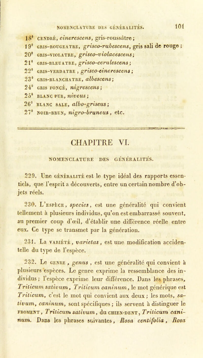 18* CENDRÉ, cmerescens, gris-roussâlre ; 19* GRIS-ROUGEATRE, grisco-Tubescens, gris sali de rouge ; 20® GRIS-VIOLATRE, griseo-violacesceus; 21® GRis-RLEUATRE, griseo-ccrulcscens ; 22® GRIS-VERDATRE , griseo-cinercscens ; 23® GRIS-BLANCHATRE, albesccns; 24® GRIS FONCÉ, nigrescens ; 25® BLANC PUR, niveus ; 26® BLANC SALE, albo-griseus 27® NOIR-BRUN, nigro-bruneus, etc. CHAPITRE VI. NOMENCLATURE DES GÉNÉRALITÉS. 229. Une généralité est le type idéal des rapports essen- tiels, que l’esprit a découverts, entre un certain nombre d’ob- jets réels. 230. L’espèce, species, est une généralité qui convient tellement à plusieurs individus, qu’on est embarrassé souvent, au premier coup d’œil, d’établir une diflerence réelle entre eux. Ce type se transmet par la génération. 231. La VARIÉTÉ, varietas, est une modification acciden- telle du type de l’espèce. 232. Le GENRE , genus , est une généralité qui convient 5 plusieurs ‘espèces. Le genre exprime la ressemblance des in- dividus ; l’espèce exprime leur düTérencc. Dans les phrases, Triticum sativum, Trilicuni caninum, le mot générique est Triticum, c’est le mot qui convient aux deux ; les mots, sa- tivum, caninum, sont spécifiques ; ils servent à distinguer le FROMENT, Triticum sativum, du chien-dent, Triticum cani- num. Dans les phrases suivantes, Rosa ccntifoLia , Basa