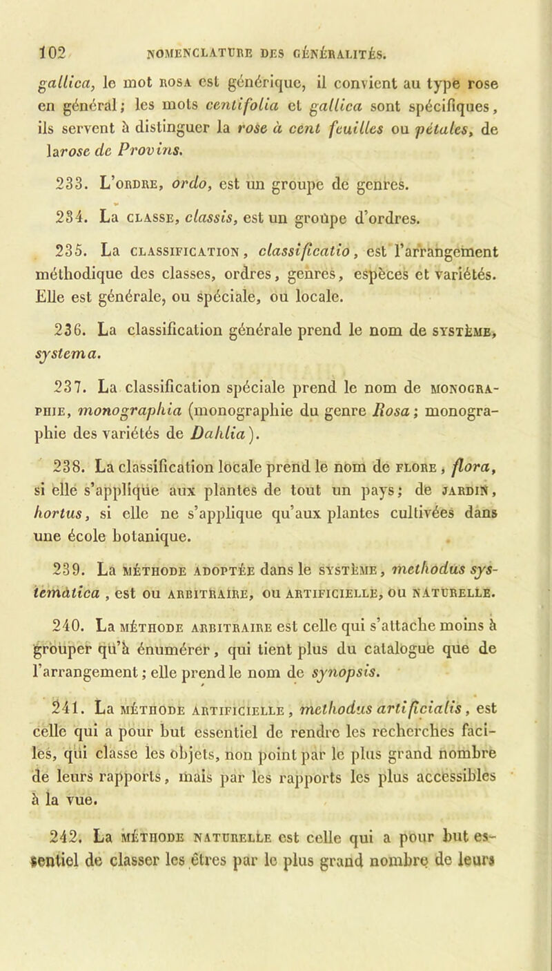 gallica, le mot rosa est générique, il convient au type rose en général ; les mois ceniifolia et gallica sont spécifiques, ils servent à distinguer la rose à cent feuilles ou pétales, de \arose de Provins. 233. L’ordre, or do, est un groupe de genres. 234. La CLASSE, c/assis, est un groupe d’ordres. 235. La CLASSIFICATION, elassifleatio, est l’arrangement méthodique des classes, ordres, genres, espèces et variétés. Elle est générale, ou spéciale, ou locale. 236. La classification générale prend le nom de système, System a. 251. La classification spéciale prend le nom de monogra- PDiE, monographia (monographie du genre Rosa; monogra- phie des variétés de Dahlia). 238. La classification locale prend le nom de flore , flora, si ellé s’applique aux plantes de tout un pays; de jardin, hortus, si elle ne s’applique qu’aux plantes cultivées dans une école botanique. 239. La méthode adoptée dans le système, methodùs sys- iemàtica , est ou arbitraire, ou artificielle, ou naturelle. 240. La MÉTHODE ARBITRAIRE cst cellc qui s’attache moins à grouper qü’h énumérer, qui tient plus du catalogué que de l’arrangement ; elle prend le nom de synopsis. 241. La méthode artificielle, methodùs artificialis, est celle qui a pour hut essentiel de rendre les recherches faci- les, qui classe les objets, non point par le plus grand nombre de leurs rapports, mais par les rapports les plus accessibles à la vue. 242. La MÉTHODE NATURELLE cst Celle qui a pour hut es- sentiel de classer les êtres par le plus grand nombre de leurs