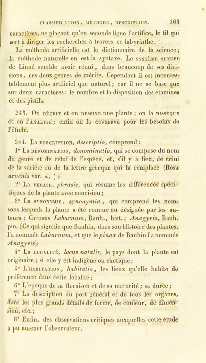 caractères, Déplaçant qu’en seconde ligne l’artifice, le fil qui sert à diriger les recherches à travers ce labyrinthe. La méthode artificielle est le dictionnaire de la science} la méthode naturelle en est la syntaxe. Le système sexuel de Linné semble avoir réuni, dans beaucoup de ses divi- sions , ces deux genres de mérite. Cependant il est incontes- tablement plus artificiel que naturel; car il ne se base que sur deux caractères : le nombre et la disposition des étamines et des pistils. 243. On DÉCRIT et on dessine une plante ; on la dissèque et on I’analyse ; enfin oii la conservé pour lés besoins de l’étude. 244. La description, descriptio, comprend: 1° La DÉNOMINATION, dcnominatio, qui se compose du nom du genre et de celui de l’espèce, et, s’il y a lieu, dé celui dé la variété ou de la lettré grècque qui la remplace (Rôs'a: arvenis var. a, ) ; 2® La PHRASE, phrasis, qui résume les dilTérencés spéci-= fiques de la plante avec concision ; 3° La SYNONYMIE, sjTionjmia, qui comprend les noms sous lesquels la plante a été connue ou désignée par les au- teurs : Cytisus Lrt/iumum, bauh., hist. ; Anagyris, Bauh. pin. (Ce qui signifie que Baubin, dans son Histoire des plantes, l’a nommée Laburnum, et que lepùiax de Baubin fa nommée Anagjris); 4° La localité, locus natalis, le pays dont la plante est originaire ; si elle y est indigène ou exotique; 5° L’habitation, habiiatio, les lieux qu’elle habite de préférencè dans cette localité; 6° L’époque de sa floraison et de sa maturité ; sa durée ; 7“ La description du port général et de tous lés organes, dans les plus grands détails de formé, de couleur, de diméli- sîon, etc.; 8° Enfin, des observations critiques auxquelles cette étude a pu amener fobservateur.