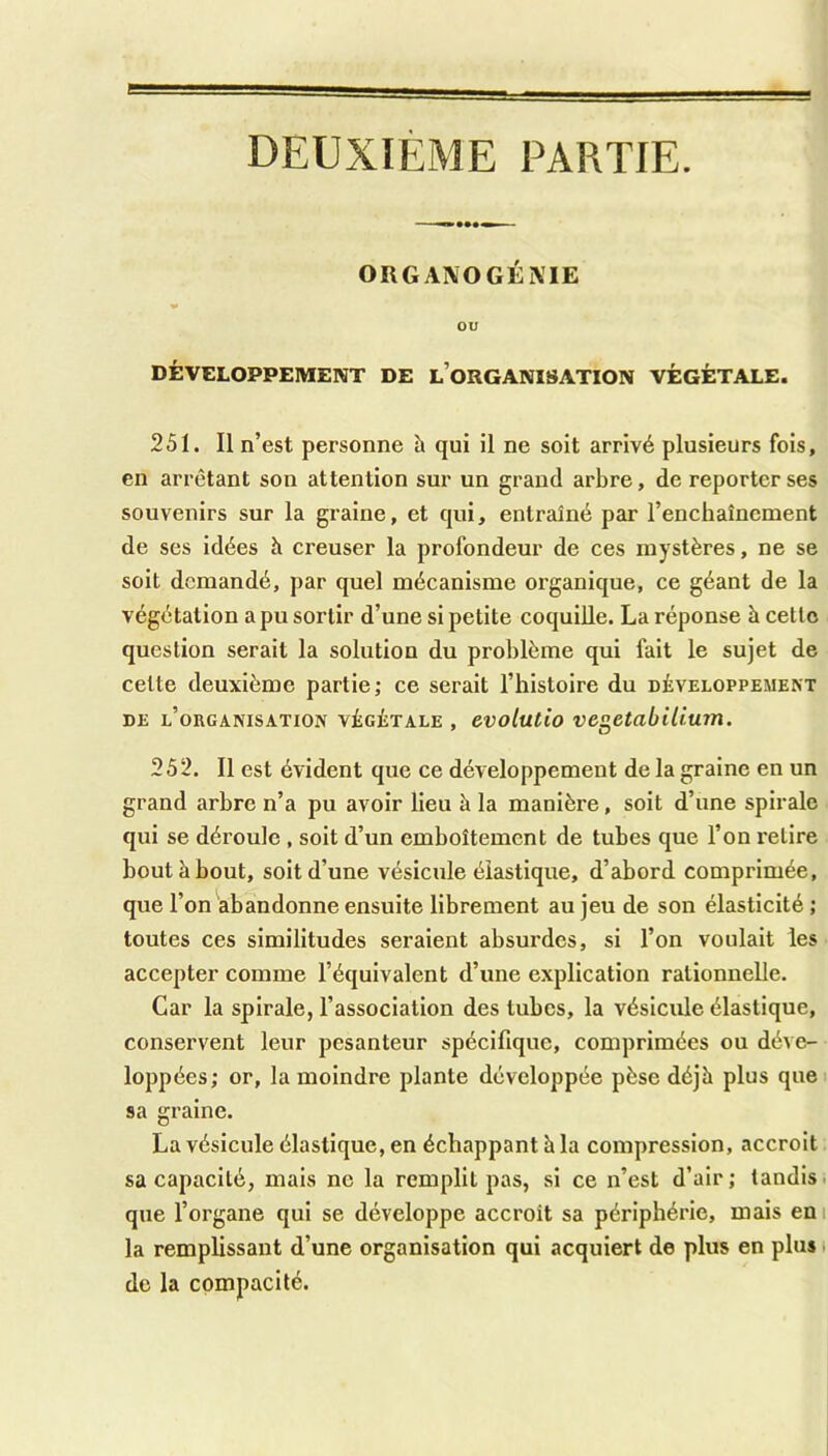 DEUXIÈME PARTIE. ORGAXOGÉXIE ou DÉVELOPPEMENT DE l’oRGANIISATION VÉGÉTALE. 251. Il n’est personne h qui il ne soit arrivé plusieurs fois, en arrêtant son attention sur un grand arbre, de reporter ses souvenirs sur la graine, et qui, entraîné par l’enchaînement de ses idées à creuser la profondeur de ces mystères, ne se soit demandé, par quel mécanisme organique, ce géant de la végétation a pu sortir d’une si petite coquille. La réponse à celle question serait la solution du problème qui fait le sujet de celte deuxième partie; ce serait l’histoire du développement DE l’organisation VÉGÉTALE , cvolutio vcgetabUium. 252. Il est évident que ce développement de la graine en un grand arbre n’a pu avoir lieu à la manière, soit d’une spirale qui se déroule , soit d’un emboîtement de tubes que l’on relire bout à bout, soit d’une vésicule élastique, d’abord comprimée, que l’on abandonne ensuite librement au jeu de son élasticité ; toutes ces similitudes seraient absurdes, si l’on voulait les accepter comme l’équivalent d’une explication rationnelle. Car la spirale, l’association des tubes, la vésicule élastique, conservent leur pesanteur spécifique, comprimées ou déve- loppées; or, la moindre plante développée pèse déjà plus que sa graine. La vésicule élastique, en échappant à la compression, accroit sa capacité, mais ne la remplit pas, si ce n’est d’air; tandis, que l’organe qui se développe accroît sa périphérie, mais eni la remplissant d’une organisation qui acquiert de plus en plus i de la compacité.