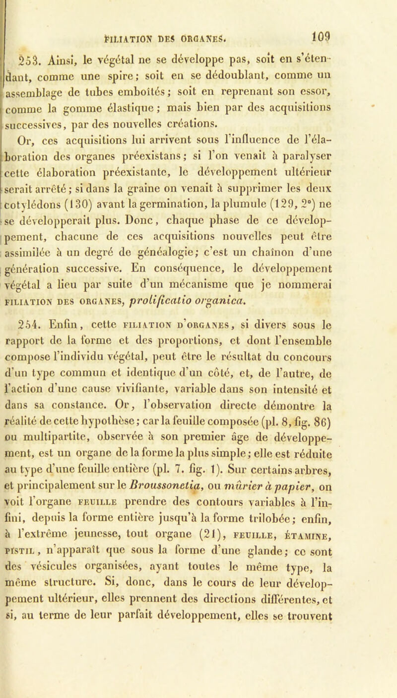 25â. Ainsi, le végétal ne se développe pas, soit en s’éten- dant, comme une spire; soit en se dédoublant, comme un assemblage de tubes emboîtés ; soit en reprenant son essor, I comme la gomme élastique ; mais bien par des acquisitions successives, par des nouvelles créations. Or, ces acquisitions lui arrivent sous l’inlluence de l’éla- boration des organes préexistans; si l’on venait h paralyser cette élaboration préexistante, le développement ultérieur serait arrêté ; si dans la graine on venait h supprimer les deux cotylédons (130) avant la germination, la plumule (129, 2) ne ' se développerait plus. Donc, chaque phase de ce dévelop- pement, chacune de ces acquisitions nouvelles peut être assimilée à un degré de généalogie; c’est un chaînon d’une , génération successive. En conséquence, le développement végétal a lieu par suite d’un mécanisme que je nommerai FILIATION DES ORGANES, proUfîcatio ov^anica. 264. Enfin, cette filiation d’organes, si divers sous le rapport de la forme et des proportions, et dont l’ensemble compose l’individu végétal, peut être le résultat du concours d’un type commun et identique d’un coté, et, de l’autre, de l’action d’une cause vivifiante, variable dans son intensité et dans sa constance. Or, l’obsei’vation directe démontre la réalité de cette hypothèse ; car la feuille composée (pl. 8, fig. 86) DU mullipartite, observée h son premier âge de développe- ment, est un organe de la forme la plus simple ; elle est réduite au type d’une feuille entière (pl. 7. fig. 1). Sur certains arbres, et principalement sur le Broussonetia, ou mûrier à papier, on voit l’organe feuille prendre des contours variables à l’in- fini, depuis la foi'me entière jusqu’à la forme trilobée; enfin, à l’extrême jeunesse, tout organe (21), feuille, étamine, PISTIL, n’apparaît que sous la forme d’une glande; ce sont des vésicules organisées, ayant toutes le même type, la même structure. Si, donc, dans le cours de leur dévelop- pement ultérieur, elles prennent des directions différentes, et si, au terme de leur parfait développement, elles se trouvent
