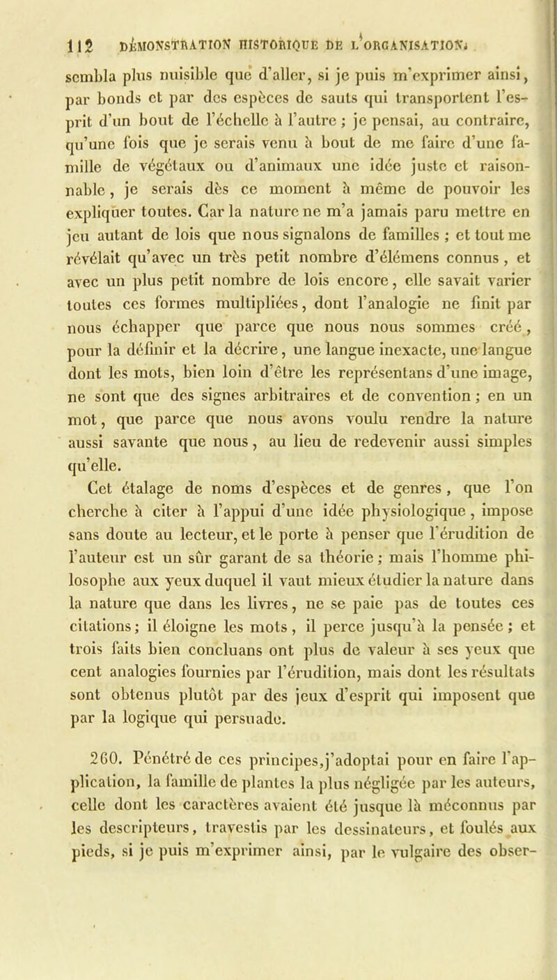 lis DiMONSTRATION niSTOhlQUE DE l’oRCANISATIOIS'j sembla plus nuisible que d’aller, si je puis m’exprimer ainsi, par bonds et par des espèces de sauts qui transportent l’es- prit d’un bout de l’écliclle à l’autre ; je pensai, au contraire, qu’une fois que je serais venu à bout de me faire d’une fa- mille de végétaux ou d’animaux une idée juste et raison- nable , je serais dès ce moment à même de pouvoir les expliquer toutes. Caria nature ne m’a jamais paru mettre en jeu autant de lois que nous signalons de familles ; et tout me révélait qu’avec un très petit nombre d’élémens connus , et avec un plus petit nombre de lois encore, elle savait varier toutes ces formes multipliées, dont l’analogie ne finit par nous échapper que parce que nous nous sommes créé , pour la définir et la décrire, une langue inexacte, une langue dont les mots, bien loin d’être les représentans d’une image, ne sont que des signes arbitraires et de convention ; en un mot, que parce que nous avons voulu rendre la nature aussi savante que nous, au lieu de redevenir aussi simples quelle. Cet étalage de noms d’espèces et de genres , que l’on cherche h citer h l’appui d’une idée physiologique, impose sans doute au lecteur, et le porte h penser que l’érudition de l’auteur est un sûr garant de sa théorie ; mais l’homme phi- losophe aux yeux duquel il vaut mieux étudier la nature dans la natm’e que dans les livTes, ne se paie pas de toutes ces citations; il éloigne les mots, il perce jusqu’h la pensée; et trois faits bien concluans ont plus de valeur à ses yeux que cent analogies fournies par l’érudition, mais dont les l’ésultats sont obtenus plutôt par des jeux d’esprit qui imposent que par la logique qui persuade. 2G0. Pénétré de ces principes,j’adoptai pour en faire l’ap- plication, la famille de plantes la plus négligée par les auteurs, celle dont les caractères avalent été jusque là méconnus par les descripteurs, travestis par les dessinateurs, et foulés aux pieds, si je puis m’exprimer ainsi, par le vulgaire des obser-