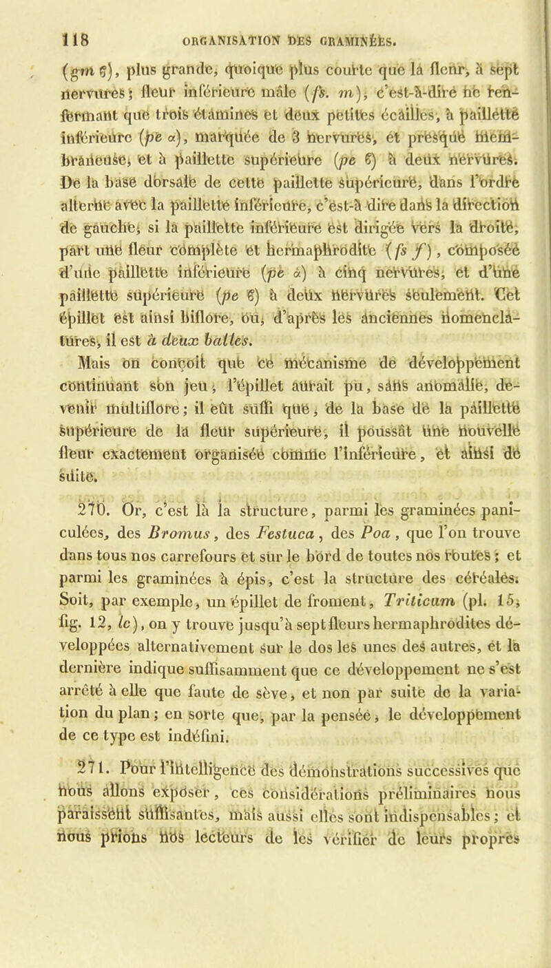 (gm ç), plus grande, (^'oique plus couHc que la fleur, à sëpl uemu’esj fleur înCérieure mâle { fs. m), é’est-â-diré hfc l-eh- IfenuaHt que trois 'élimines et deux petites écâilics, h pailléUè inft'‘rieürc (p’e a), maeqUée de 3 hervurbS', ét prfes'qiiê tiielil- brâiieusej et h paillette supérieùrc {pe 6) h deüi n'érvUreS; De la base dbrsalb de cettb paillette èùpéricurb, dans l’erdbe altbrbeâvbb la paillette inférieure, c’ëst-â dire dadS la dîrectiod dè gàuchbj si là paillette inférieure bst dirigée Vers la droité; part utib fleur cemplète et hermaphrodite '{fs f), c'ôbapo'séè d’ville paillette inférieure {pè «) à cinq nervures; et d’hué paillette supérieure {pe '6) à deüx herVüréfe sbulèmétit. €el épillët est ainsi biflore, bu; d’aprèS lëS dnciënnes homeUclà- tures; il est à deux bai les. Mais bU conçoit qub Cé mécanisme dé développement continuant sbn jeu ; l’épillet aurait pu, sàhS anbmiîië, de- venir multiflore ; il eût sufli que i de la base dë la paillette Supérieure de la fleur supérieure, il poussât Uttë UDUvéllé fleur exactement organisée ebmme l’inférieure, et ainsi de suite. Mb. Or, c’est là la structure, parmi lès graminées pani- culées, des Bromus, des Festuca, des Poa , que l’on trouve dans tous nos carrefours et sur le bord de toutes nos rbutes ; et parmi les graminées à épis, c’est la structure des céréalës; Soit, par exemple, un épillet de froment, Triiicam (pl. 15; fig. 12, le), on y trouve jusqu’à sept fleurs hermaphrodites dé- veloppées alternativement sur le dos leS unes des autres, ét la dernière indique sufllsamment que ce développement ne s’ést arrêté à eUe que faute de sève, et non par suite de la varia- tion du plan ; en sorte que, par la pensée j le développement de ce type est indéfini. 271. Pour ritttelligencë des démonstrations successives qvic hoüs allons eXpOser, cës Considérations préliminaires hous pàralssélll suffisantes, inâis aussi elles sont indispensables ; cl bous prions tiUs lecteurs de les vérifier de lèürs propres