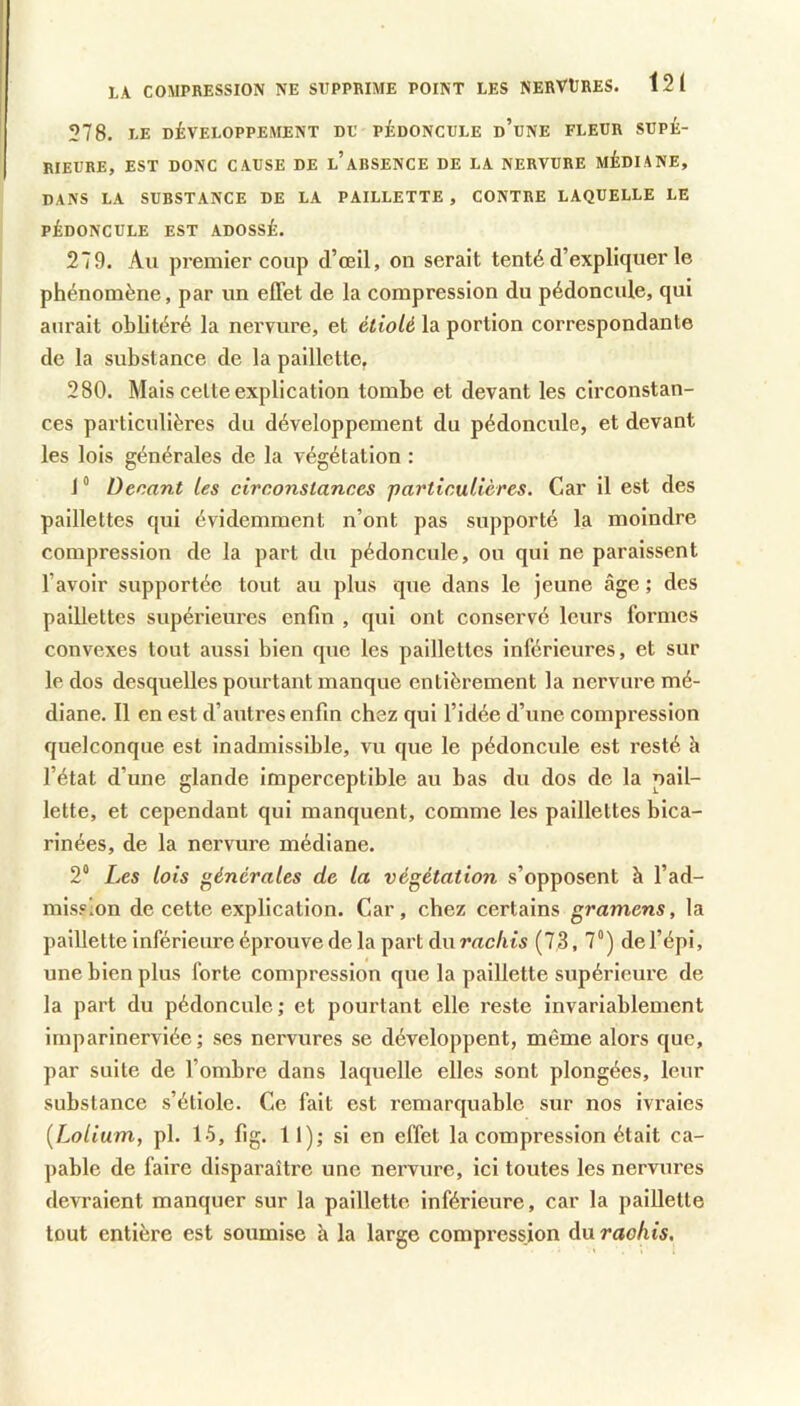 LA COMPBESSION NE SUPPRIME POINT LES NERVtRES. l2t 278. LE DÉVELOPPEMENT DU PÉDONCULE d’uNE FLEUR SUPÉ- RIEURE, EST DONC CAUSE DE l’aBSENCE DE LA NERVURE MÉDIANE, DANS LA SUBSTANCE DE LA PAILLETTE , CONTRE LAQUELLE LE PÉDONCULE EST ADOSSÉ. 279. Au premier coup d’œil, on serait tenté d’expliquer le phénomène, par un effet de la compression du pédoncule, qui aurait oblitéré la nervure, et étiolé la portion correspondante de la substance de la paillette, 280. Mais celle explication tombe et devant les circonstan- ces particulières du développement du pédoncule, et devant les lois générales de la végétation : 1 “ Denant les circonstances particulières. Car il est des paillettes qui évidemment n’ont pas supporté la moindre compression de la part du pédoncule, ou qui ne paraissent l’avoir supportée tout au plus que dans le jeune âge ; des paillettes supérieures enfin , qui ont conservé leurs formes convexes tout aussi bien que les paillettes inférieures, et sur le dos desquelles pourtant manque entièrement la nervure mé- diane. 11 en est d’autres enfin chez qui l’idée d’une compression quelconque est inadmissible, vu que le pédoncule est resté h l’état d’une glande Imperceptible au bas du dos de la pail- lette, et cependant qui manquent, comme les paillettes bica- rinées, de la nervure médiane. 2“ Les lois générales de la végétation s’opposent à l’ad- mission de cette explication. Car, chez certains gramens, la paillette Inférieure épi'ouve de la part du rachis (73, 7“) de l’épi, une bien plus forte compression que la paillette supérieure de la part du pédoncule ; et pourtant elle reste invariablement imparinerviée; ses nervures se développent, même alors que, par suite de l’ombre dans laquelle elles sont plongées, leur substance s’étiole. Ce fait est remarquable sur nos ivraies [Lolium, pl. 15, fig. 11); si en effet la compression était ca- pable de faire disparaîti’e une nervure, ici toutes les nervures devraient manquer sur la paillette inférieure, car la paiUetle tout entière est soumise h la large compression du raohis.