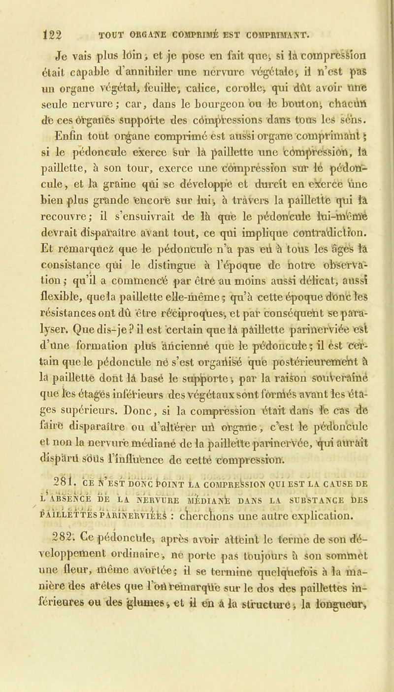 Je vais plus lôin ^ et je pose en fait que', si ià compression était capable d’annihiler une nervure viégétalc', il n’est pas un organe végétal, feuille-, calice, corollej qui dût avoir une seule nervure; car, dans le bourgeon bu le boulon; chaeûtt dCcesoTgaués supporte des côhiptessions dans tous les sens. Enfin tout or^ne comprimé est aussi organe comprimant ► si le pédoncule exerce Sub là paillette une fcompressiott, la paillette, à son tour, exerce une compression sur lé pédon- cule , et la graine qui se développe et durcit en exerce ünc bien plus grande uncorfe sur lui-j h travers la paillette qui là recouvre; il s’ensuivrait de là que le pédon'cule iui-mérùé devrait disparaître avant tout, ce qui implique contradiction. Et remarquez que le pédoncule n’a pas où à tous les âges îâ consistance qui le distingue à l’époque de hotre observa- tion ; qu’il a commencé par ctré au moins aussi délicat, aussi flexible, quela paillette elle-même ; qu’à cette époque dUnc les résistances ont dû être rêciproqûes',etpar conséqueht se para- lyser. Que dis-je? il est certain que là pàillette parinerviée est d’une formation plus âneienné que le pédoncule ; il èst cer- tain que le pédoncule ne s’est orgaiii^ que postérieureméût à la paillette dont là basé le supporte; par la raison snuVerâîné que tes étagés inférieurs des végétaux sont fbrréés avant les éta- ges supérieurs. Donc, si la compression était dans lé cas de faire disparaître ou d’altérer uû organe , c’est le péd'on'cule et non la nervure médiané de la paillette parinervée, 'qui aurait disp'ürü sbUs l’influfence de cetté 'compression. 281. CE é’est donc boiNT La compression qui est la cause de ^ L ABSENCE DE LA NERVURE mÉdIANÉ DANS LA SUBSTANCE bES PÂiLLÈTTÉspÀRiNERvilÉs : cherckons une autre explication. 282. Ce pédoncUlej après avoir atteint le terme de son dé- veloppement ordinaire , ne porte pas toujours à sou somUiet une fleur, même avortée; il se termine quelqiiefois h la ma- nière des arêtes que l’oureinarqUé sur le dos des paillettes in- férieures ou des glumes; et il en à la slructm’é ; la longueur,