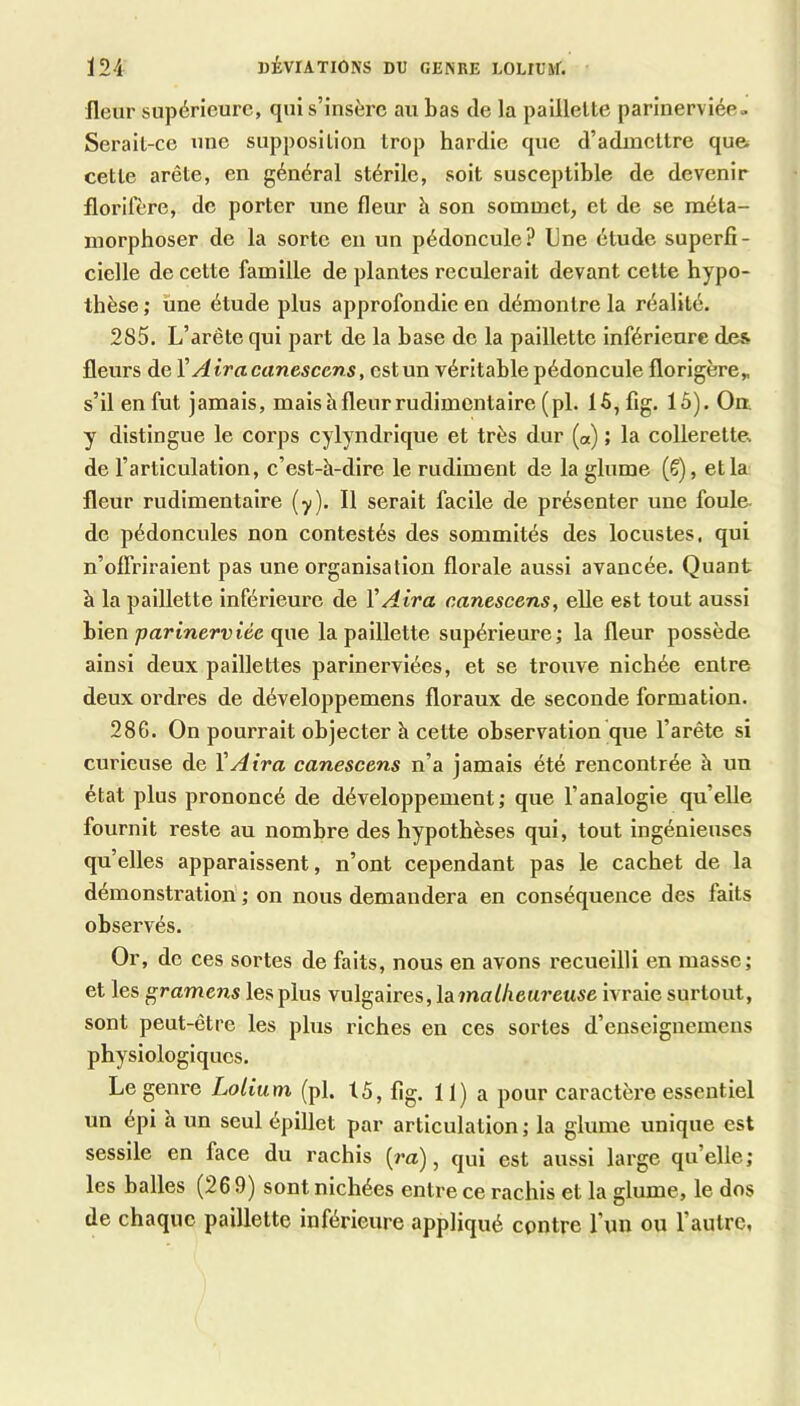 Ï24 DÉVIATIONS DU GENRE LOLIUM. fleur supérieure, qui s’insère au bas de la paillette parinerviée- Serait-ce une supposition trop hardie que d’admettre que cette arête, en général stérile, soit susceptible de devenir florifère, de porter une fleur à son sommet, et de se méta- morphoser de la sorte en un pédoncule? Une étude superfi- cielle de cette famille de plantes reculerait devant cette hypo- thèse ; une étude plus approfondie en démontre la réalité. 285. L’arête qui part de la base de la paillette inférieure des fleurs de X Air a canescens, est un véritable pédoncule florigère„ s’il en fut jamais, mais à fleur rudimentaire (pl. 15,fig. 15). Oa y distingue le corps cylyndrlque et très dur (a) ; la collerette, de l’articulation, c’est-à-dire le rudiment de la glume (€), et la fleur rudimentaire (y). Il serait facile de présenter une foule- de pédoncules non contestés des sommités des locustes, qui n’offriraient pas une organisation florale aussi avancée. Quant à la paillette inférieure de VAira canescens, elle est tout aussi bien parinerviée qae la paillette supérieure; la fleur possède ainsi deux paillettes parlnervlées, et se trouve nichée entre deux ordres de développemens floraux de seconde formation. 286. On pourrait objecter à cette observation que l’arête si curieuse de VAira canescens n’a jamais été rencontrée à un état plus prononcé de développement; que l’analogie qu’elle fournit reste au nombre des hypothèses qui, tout ingénieuses qu’elles apparaissent, n’ont cependant pas le cachet de la démonstration ; on nous demandera en conséquence des faits observés. Or, de ces sortes de faits, nous en avons recueilli en masse; et les gramens les plus vulgaires, ma [heureuse ivraie surtout, sont peut-être les plus riches en ces sortes d’enseignemens physiologiques. Le genre Lolium (pl. t5, fig. 11) a pour caractère essentiel un épi h un seul épillet par articulation ; la glume unique est sessile en face du rachis (m), qui est aussi large qu’elle ; les balles (26 9) sont nichées entre ce rachis et la glume, le dos de chaque paillette inférieure appliqué contre l’un ou l’autre,